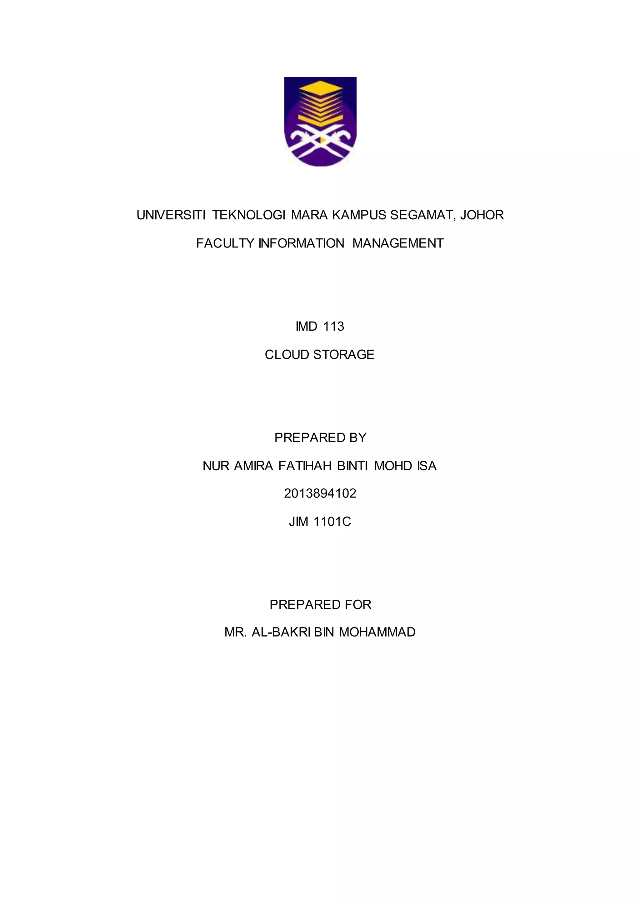 UNIVERSITI TEKNOLOGI MARA KAMPUS SEGAMAT, JOHOR
FACULTY INFORMATION MANAGEMENT
IMD 113
CLOUD STORAGE
PREPARED BY
NUR AMIRA FATIHAH BINTI MOHD ISA
2013894102
JIM 1101C
PREPARED FOR
MR. AL-BAKRI BIN MOHAMMAD
 