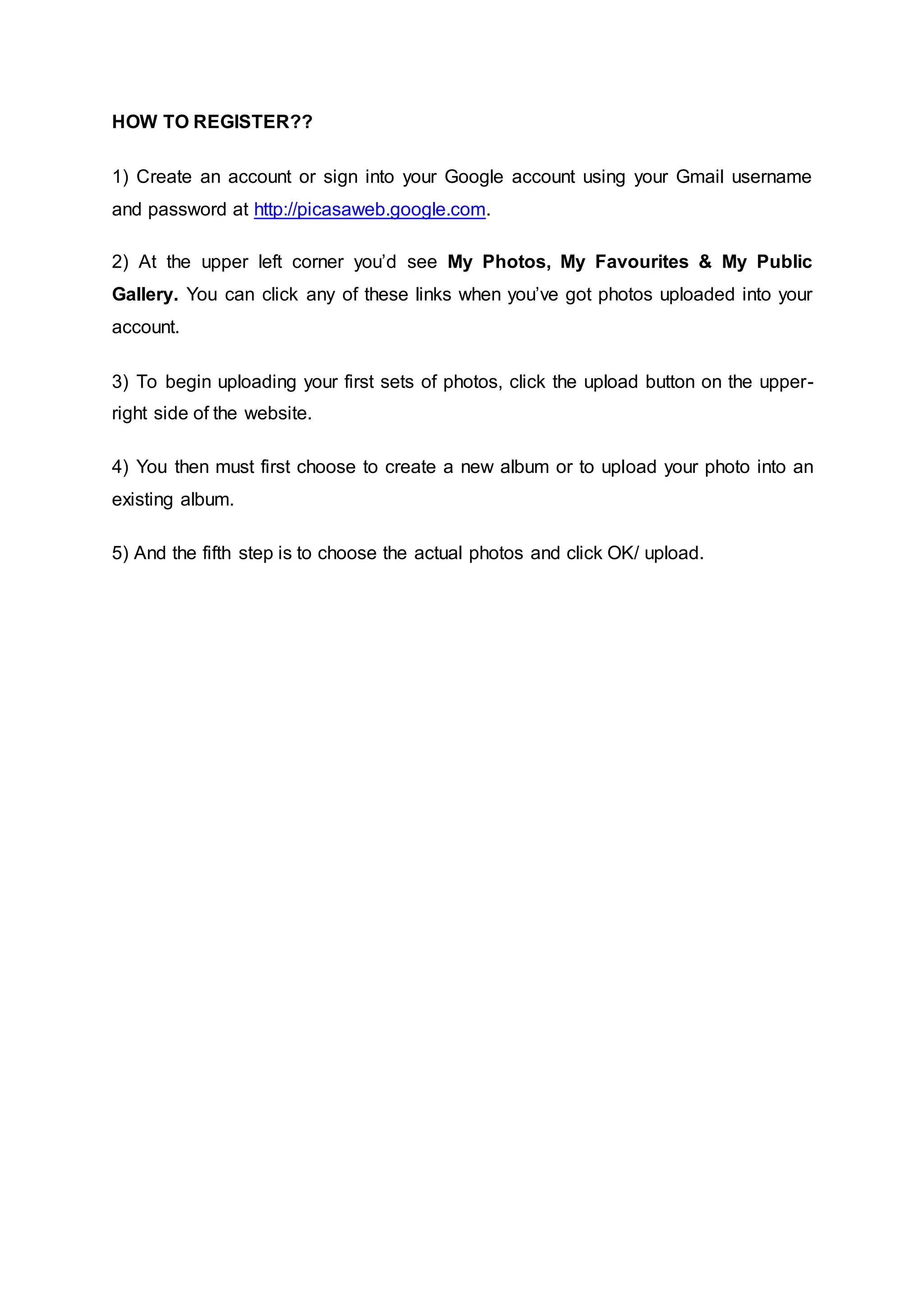 HOW TO REGISTER??
1) Create an account or sign into your Google account using your Gmail username
and password at http://picasaweb.google.com.
2) At the upper left corner you’d see My Photos, My Favourites & My Public
Gallery. You can click any of these links when you’ve got photos uploaded into your
account.
3) To begin uploading your first sets of photos, click the upload button on the upper-
right side of the website.
4) You then must first choose to create a new album or to upload your photo into an
existing album.
5) And the fifth step is to choose the actual photos and click OK/ upload.
 