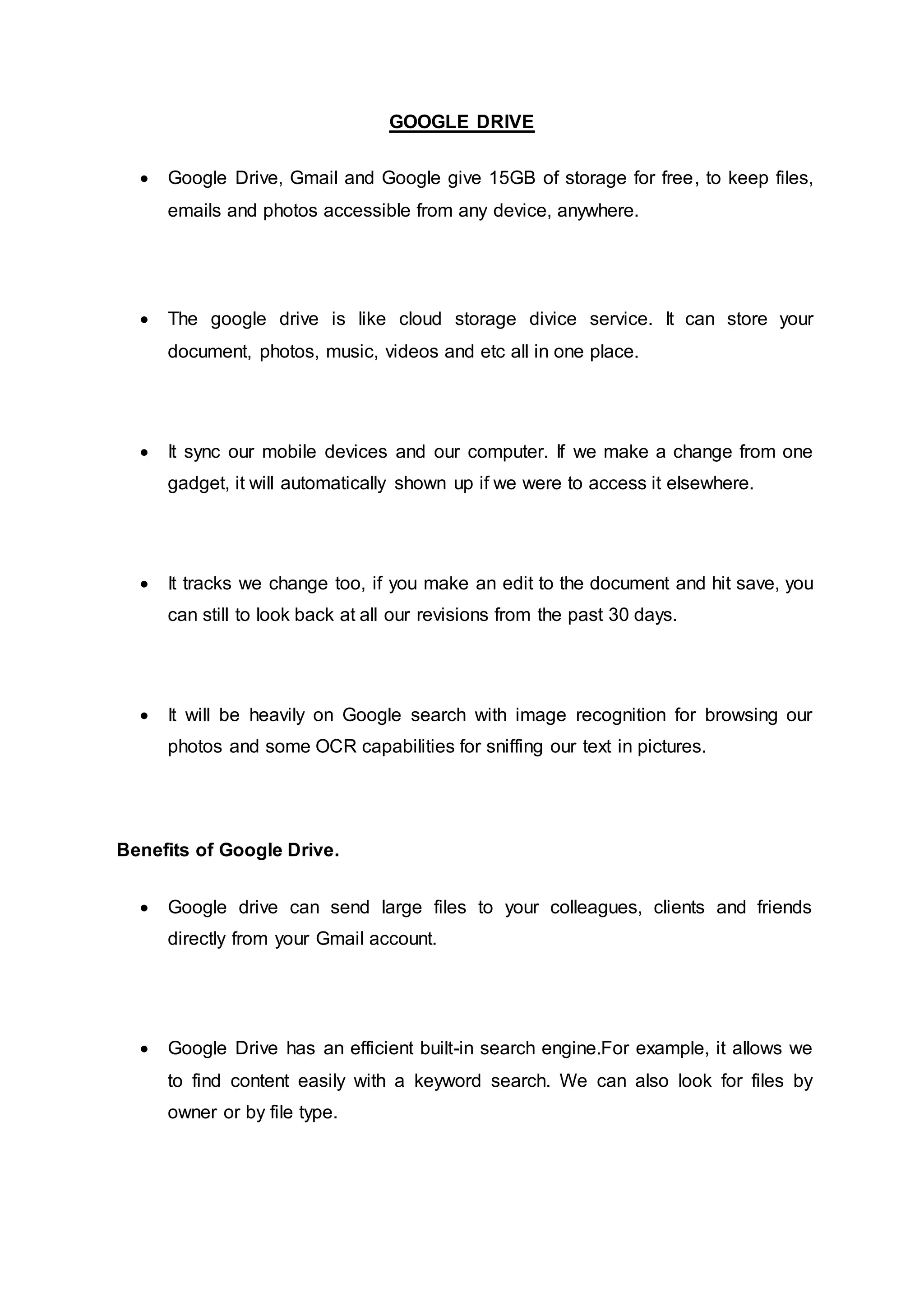 GOOGLE DRIVE
 Google Drive, Gmail and Google give 15GB of storage for free, to keep files,
emails and photos accessible from any device, anywhere.
 The google drive is like cloud storage divice service. It can store your
document, photos, music, videos and etc all in one place.
 It sync our mobile devices and our computer. If we make a change from one
gadget, it will automatically shown up if we were to access it elsewhere.
 It tracks we change too, if you make an edit to the document and hit save, you
can still to look back at all our revisions from the past 30 days.
 It will be heavily on Google search with image recognition for browsing our
photos and some OCR capabilities for sniffing our text in pictures.
Benefits of Google Drive.
 Google drive can send large files to your colleagues, clients and friends
directly from your Gmail account.
 Google Drive has an efficient built-in search engine.For example, it allows we
to find content easily with a keyword search. We can also look for files by
owner or by file type.
 