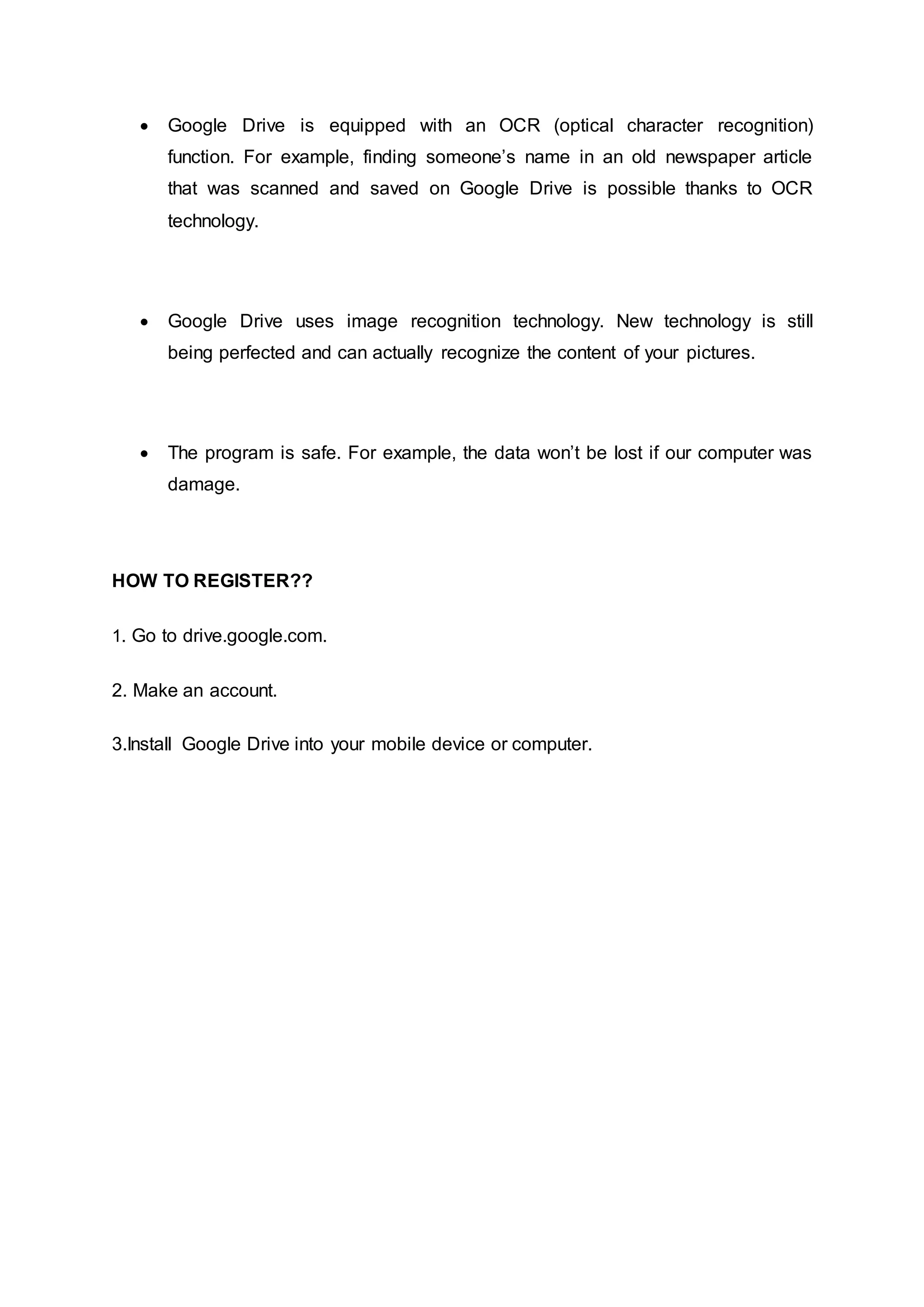  Google Drive is equipped with an OCR (optical character recognition)
function. For example, finding someone’s name in an old newspaper article
that was scanned and saved on Google Drive is possible thanks to OCR
technology.
 Google Drive uses image recognition technology. New technology is still
being perfected and can actually recognize the content of your pictures.
 The program is safe. For example, the data won’t be lost if our computer was
damage.
HOW TO REGISTER??
1. Go to drive.google.com.
2. Make an account.
3.Install Google Drive into your mobile device or computer.
 