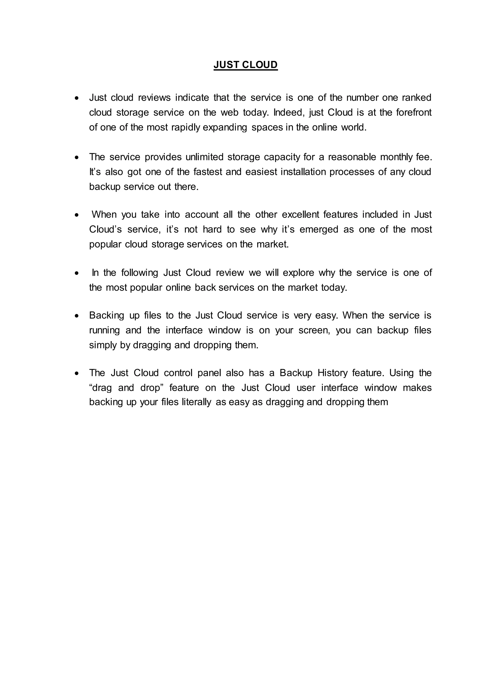 JUST CLOUD
 Just cloud reviews indicate that the service is one of the number one ranked
cloud storage service on the web today. Indeed, just Cloud is at the forefront
of one of the most rapidly expanding spaces in the online world.
 The service provides unlimited storage capacity for a reasonable monthly fee.
It’s also got one of the fastest and easiest installation processes of any cloud
backup service out there.
 When you take into account all the other excellent features included in Just
Cloud’s service, it’s not hard to see why it’s emerged as one of the most
popular cloud storage services on the market.
 In the following Just Cloud review we will explore why the service is one of
the most popular online back services on the market today.
 Backing up files to the Just Cloud service is very easy. When the service is
running and the interface window is on your screen, you can backup files
simply by dragging and dropping them.
 The Just Cloud control panel also has a Backup History feature. Using the
“drag and drop” feature on the Just Cloud user interface window makes
backing up your files literally as easy as dragging and dropping them
 