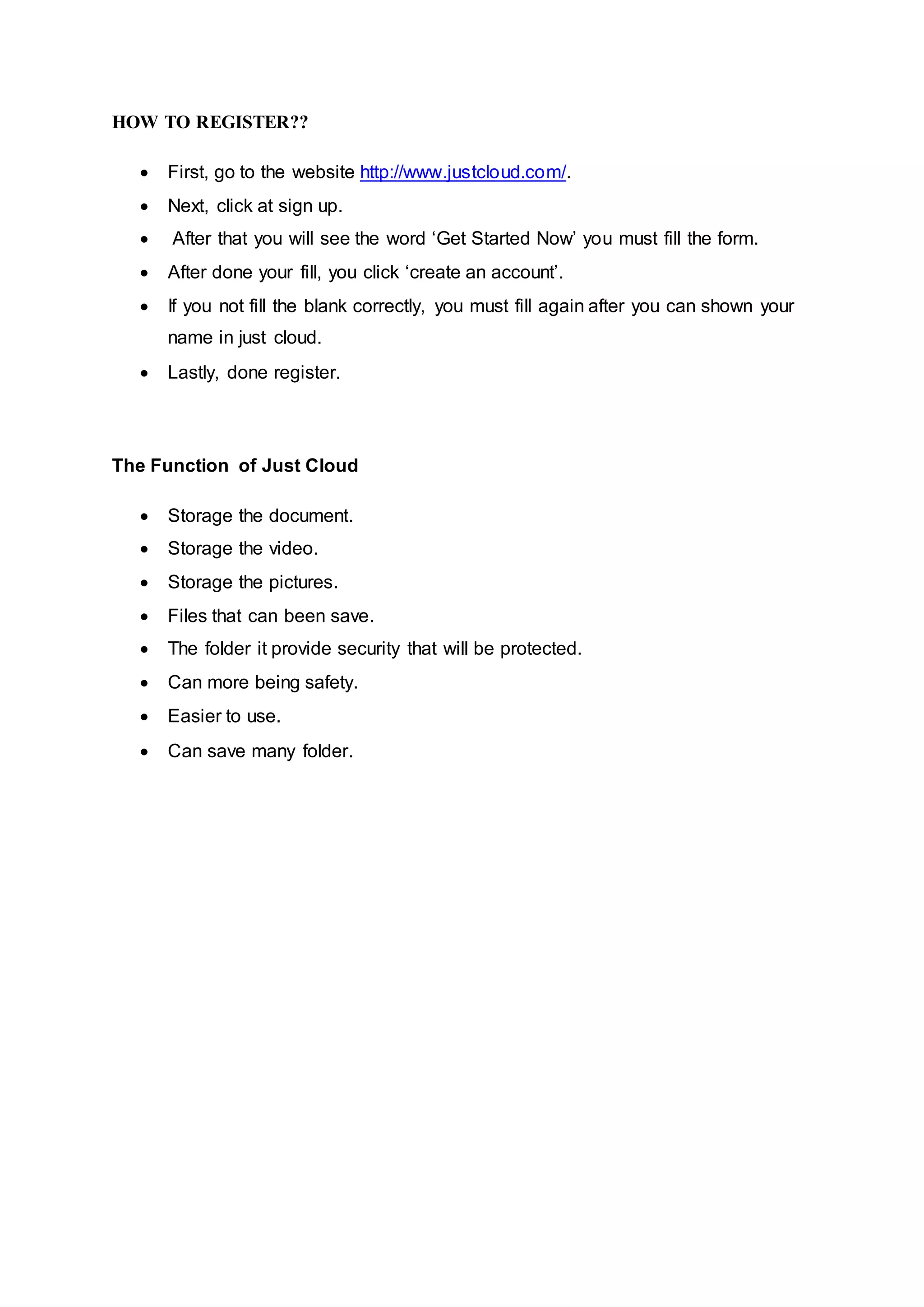 HOW TO REGISTER??
 First, go to the website http://www.justcloud.com/.
 Next, click at sign up.
 After that you will see the word ‘Get Started Now’ you must fill the form.
 After done your fill, you click ‘create an account’.
 If you not fill the blank correctly, you must fill again after you can shown your
name in just cloud.
 Lastly, done register.
The Function of Just Cloud
 Storage the document.
 Storage the video.
 Storage the pictures.
 Files that can been save.
 The folder it provide security that will be protected.
 Can more being safety.
 Easier to use.
 Can save many folder.
 