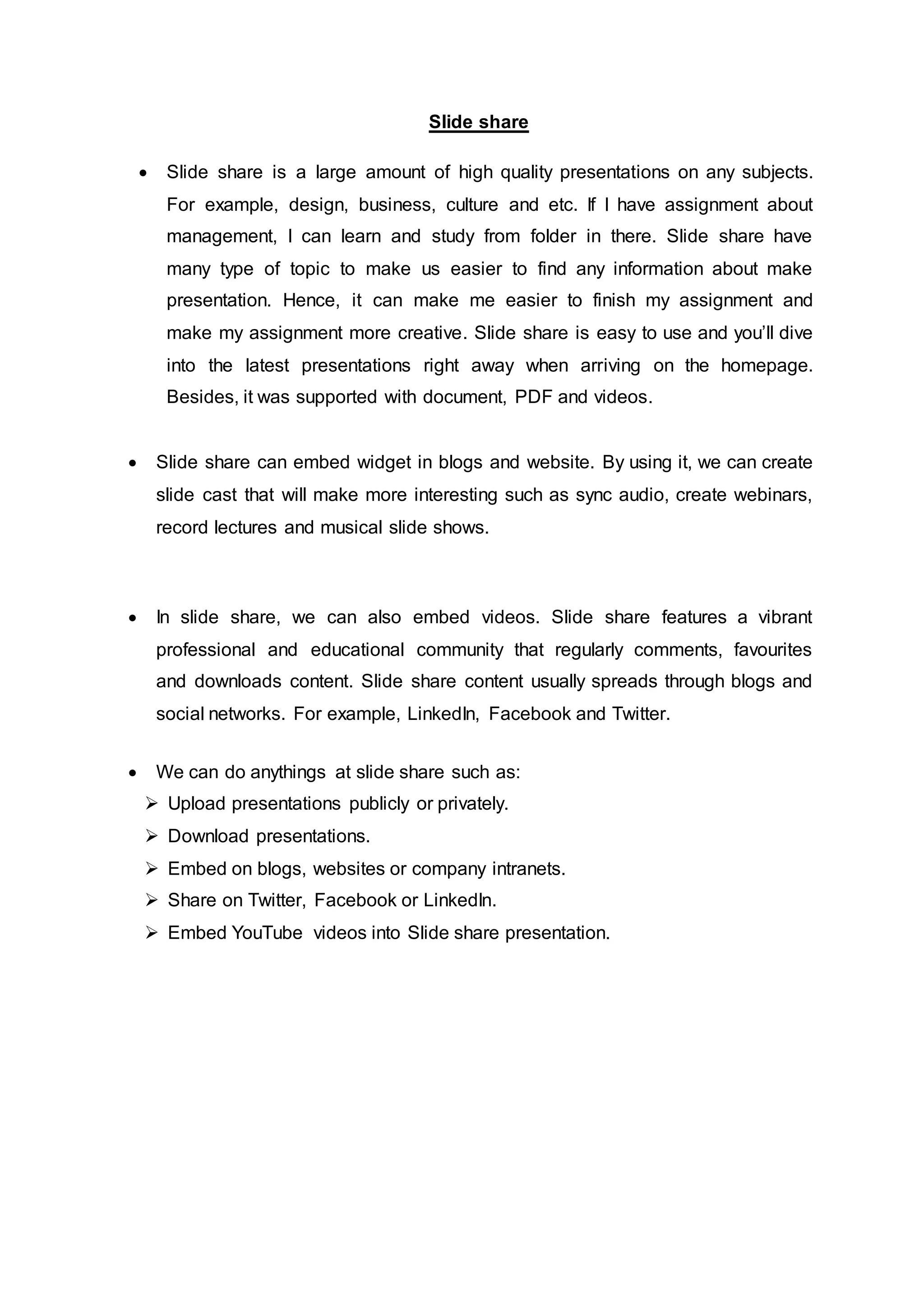 Slide share
 Slide share is a large amount of high quality presentations on any subjects.
For example, design, business, culture and etc. If I have assignment about
management, I can learn and study from folder in there. Slide share have
many type of topic to make us easier to find any information about make
presentation. Hence, it can make me easier to finish my assignment and
make my assignment more creative. Slide share is easy to use and you’ll dive
into the latest presentations right away when arriving on the homepage.
Besides, it was supported with document, PDF and videos.
 Slide share can embed widget in blogs and website. By using it, we can create
slide cast that will make more interesting such as sync audio, create webinars,
record lectures and musical slide shows.
 In slide share, we can also embed videos. Slide share features a vibrant
professional and educational community that regularly comments, favourites
and downloads content. Slide share content usually spreads through blogs and
social networks. For example, LinkedIn, Facebook and Twitter.
 We can do anythings at slide share such as:
 Upload presentations publicly or privately.
 Download presentations.
 Embed on blogs, websites or company intranets.
 Share on Twitter, Facebook or LinkedIn.
 Embed YouTube videos into Slide share presentation.
 