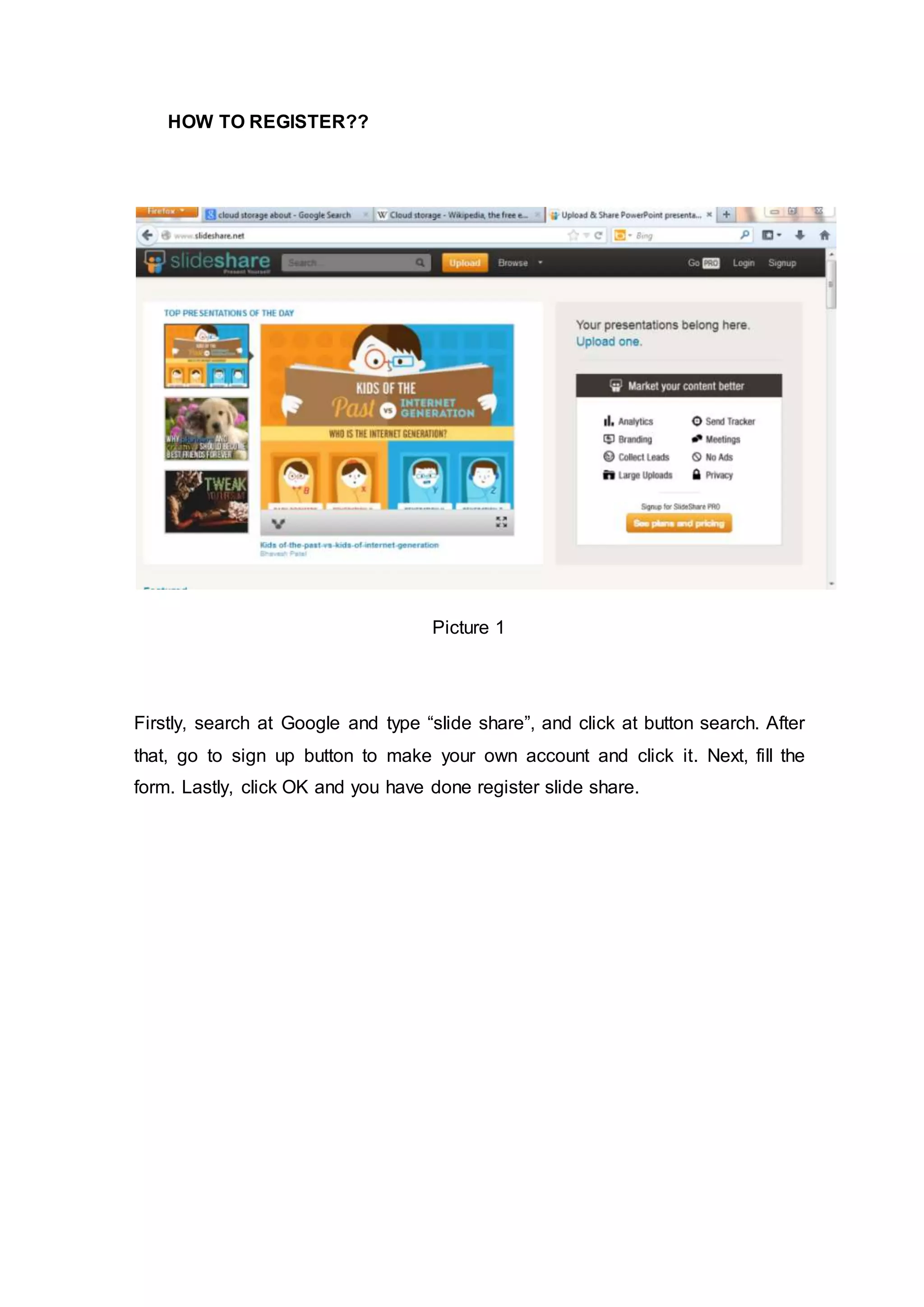 HOW TO REGISTER??
Picture 1
Firstly, search at Google and type “slide share”, and click at button search. After
that, go to sign up button to make your own account and click it. Next, fill the
form. Lastly, click OK and you have done register slide share.
 