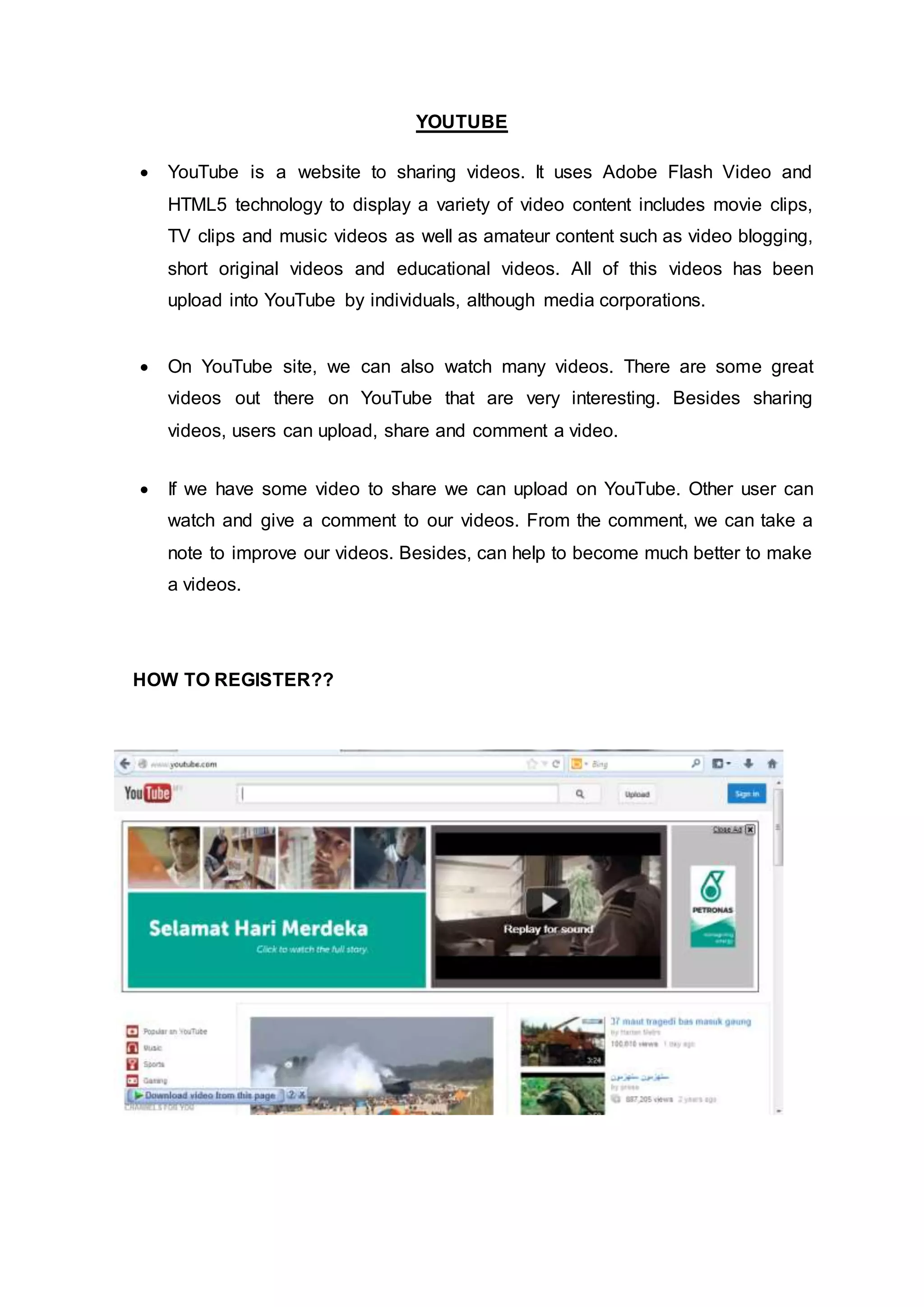 YOUTUBE
 YouTube is a website to sharing videos. It uses Adobe Flash Video and
HTML5 technology to display a variety of video content includes movie clips,
TV clips and music videos as well as amateur content such as video blogging,
short original videos and educational videos. All of this videos has been
upload into YouTube by individuals, although media corporations.
 On YouTube site, we can also watch many videos. There are some great
videos out there on YouTube that are very interesting. Besides sharing
videos, users can upload, share and comment a video.
 If we have some video to share we can upload on YouTube. Other user can
watch and give a comment to our videos. From the comment, we can take a
note to improve our videos. Besides, can help to become much better to make
a videos.
HOW TO REGISTER??
 