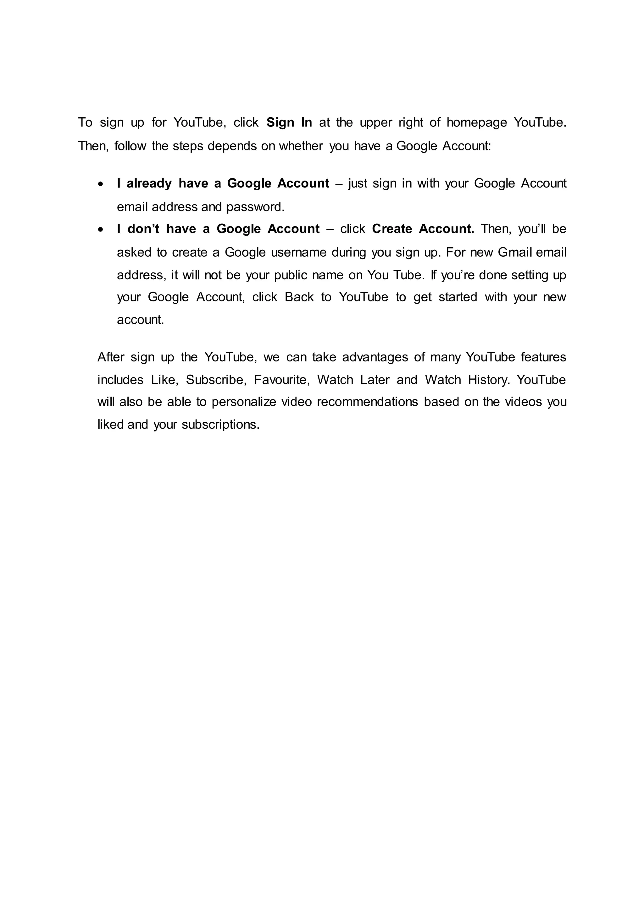 To sign up for YouTube, click Sign In at the upper right of homepage YouTube.
Then, follow the steps depends on whether you have a Google Account:
 I already have a Google Account – just sign in with your Google Account
email address and password.
 I don’t have a Google Account – click Create Account. Then, you’ll be
asked to create a Google username during you sign up. For new Gmail email
address, it will not be your public name on You Tube. If you’re done setting up
your Google Account, click Back to YouTube to get started with your new
account.
After sign up the YouTube, we can take advantages of many YouTube features
includes Like, Subscribe, Favourite, Watch Later and Watch History. YouTube
will also be able to personalize video recommendations based on the videos you
liked and your subscriptions.
 