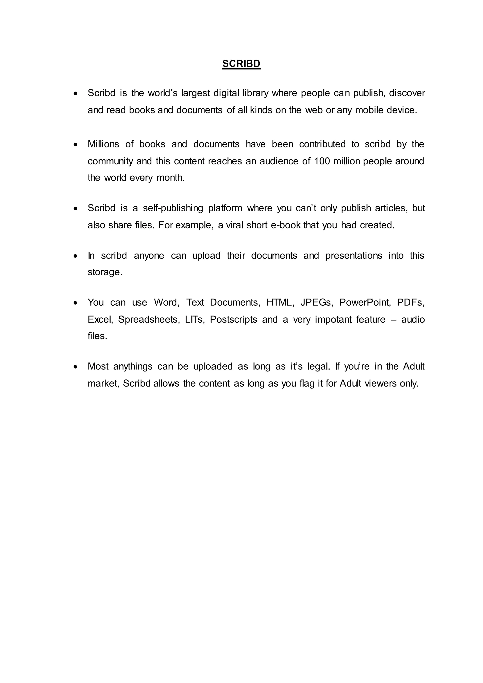 SCRIBD
 Scribd is the world’s largest digital library where people can publish, discover
and read books and documents of all kinds on the web or any mobile device.
 Millions of books and documents have been contributed to scribd by the
community and this content reaches an audience of 100 million people around
the world every month.
 Scribd is a self-publishing platform where you can’t only publish articles, but
also share files. For example, a viral short e-book that you had created.
 In scribd anyone can upload their documents and presentations into this
storage.
 You can use Word, Text Documents, HTML, JPEGs, PowerPoint, PDFs,
Excel, Spreadsheets, LITs, Postscripts and a very impotant feature – audio
files.
 Most anythings can be uploaded as long as it’s legal. If you’re in the Adult
market, Scribd allows the content as long as you flag it for Adult viewers only.
 