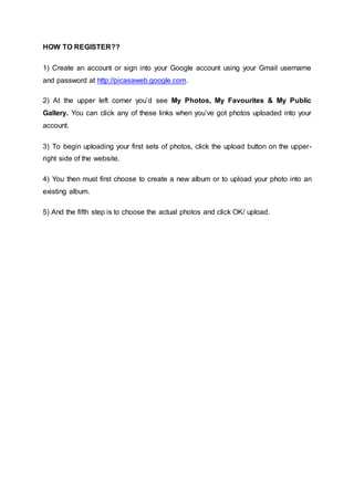 HOW TO REGISTER??
1) Create an account or sign into your Google account using your Gmail username
and password at http://picasaweb.google.com.
2) At the upper left corner you’d see My Photos, My Favourites & My Public
Gallery. You can click any of these links when you’ve got photos uploaded into your
account.
3) To begin uploading your first sets of photos, click the upload button on the upper-
right side of the website.
4) You then must first choose to create a new album or to upload your photo into an
existing album.
5) And the fifth step is to choose the actual photos and click OK/ upload.
 