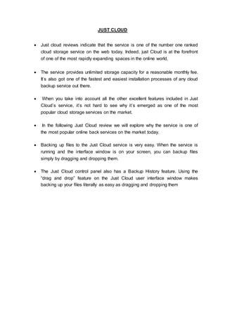 JUST CLOUD
 Just cloud reviews indicate that the service is one of the number one ranked
cloud storage service on the web today. Indeed, just Cloud is at the forefront
of one of the most rapidly expanding spaces in the online world.
 The service provides unlimited storage capacity for a reasonable monthly fee.
It’s also got one of the fastest and easiest installation processes of any cloud
backup service out there.
 When you take into account all the other excellent features included in Just
Cloud’s service, it’s not hard to see why it’s emerged as one of the most
popular cloud storage services on the market.
 In the following Just Cloud review we will explore why the service is one of
the most popular online back services on the market today.
 Backing up files to the Just Cloud service is very easy. When the service is
running and the interface window is on your screen, you can backup files
simply by dragging and dropping them.
 The Just Cloud control panel also has a Backup History feature. Using the
“drag and drop” feature on the Just Cloud user interface window makes
backing up your files literally as easy as dragging and dropping them
 