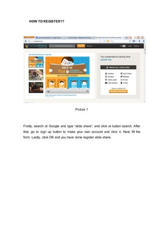HOW TO REGISTER??
Picture 1
Firstly, search at Google and type “slide share”, and click at button search. After
that, go to sign up button to make your own account and click it. Next, fill the
form. Lastly, click OK and you have done register slide share.
 