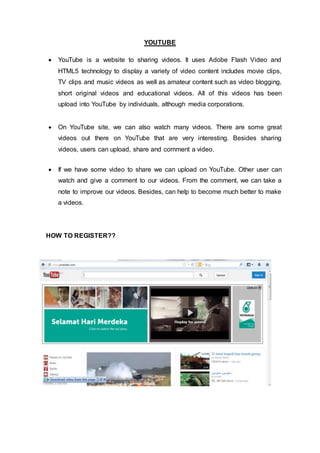 YOUTUBE
 YouTube is a website to sharing videos. It uses Adobe Flash Video and
HTML5 technology to display a variety of video content includes movie clips,
TV clips and music videos as well as amateur content such as video blogging,
short original videos and educational videos. All of this videos has been
upload into YouTube by individuals, although media corporations.
 On YouTube site, we can also watch many videos. There are some great
videos out there on YouTube that are very interesting. Besides sharing
videos, users can upload, share and comment a video.
 If we have some video to share we can upload on YouTube. Other user can
watch and give a comment to our videos. From the comment, we can take a
note to improve our videos. Besides, can help to become much better to make
a videos.
HOW TO REGISTER??
 