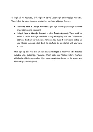 To sign up for YouTube, click Sign In at the upper right of homepage YouTube.
Then, follow the steps depends on whether you have a Google Account:
 I already have a Google Account – just sign in with your Google Account
email address and password.
 I don’t have a Google Account – click Create Account. Then, you’ll be
asked to create a Google username during you sign up. For new Gmail email
address, it will not be your public name on You Tube. If you’re done setting up
your Google Account, click Back to YouTube to get started with your new
account.
After sign up the YouTube, we can take advantages of many YouTube features
includes Like, Subscribe, Favourite, Watch Later and Watch History. YouTube
will also be able to personalize video recommendations based on the videos you
liked and your subscriptions.
 