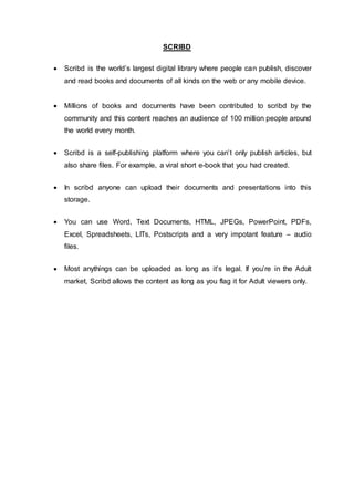 SCRIBD
 Scribd is the world’s largest digital library where people can publish, discover
and read books and documents of all kinds on the web or any mobile device.
 Millions of books and documents have been contributed to scribd by the
community and this content reaches an audience of 100 million people around
the world every month.
 Scribd is a self-publishing platform where you can’t only publish articles, but
also share files. For example, a viral short e-book that you had created.
 In scribd anyone can upload their documents and presentations into this
storage.
 You can use Word, Text Documents, HTML, JPEGs, PowerPoint, PDFs,
Excel, Spreadsheets, LITs, Postscripts and a very impotant feature – audio
files.
 Most anythings can be uploaded as long as it’s legal. If you’re in the Adult
market, Scribd allows the content as long as you flag it for Adult viewers only.
 