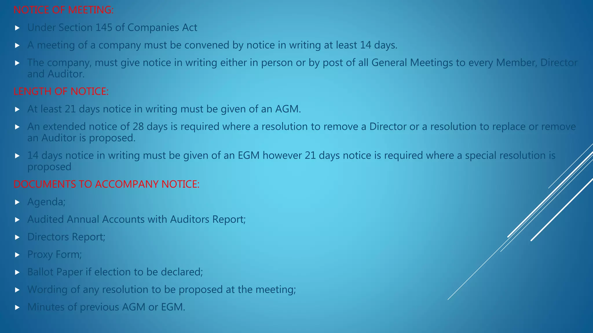NOTICE OF MEETING:
 Under Section 145 of Companies Act
 A meeting of a company must be convened by notice in writing at least 14 days.
 The company, must give notice in writing either in person or by post of all General Meetings to every Member, Director
and Auditor.
LENGTH OF NOTICE:
 At least 21 days notice in writing must be given of an AGM.
 An extended notice of 28 days is required where a resolution to remove a Director or a resolution to replace or remove
an Auditor is proposed.
 14 days notice in writing must be given of an EGM however 21 days notice is required where a special resolution is
proposed
DOCUMENTS TO ACCOMPANY NOTICE:
 Agenda;
 Audited Annual Accounts with Auditors Report;
 Directors Report;
 Proxy Form;
 Ballot Paper if election to be declared;
 Wording of any resolution to be proposed at the meeting;
 Minutes of previous AGM or EGM.
 