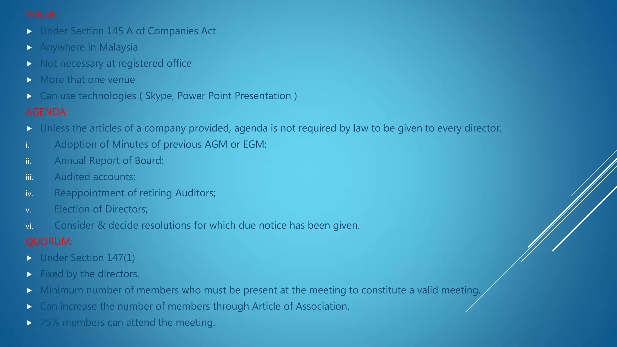 VENUE:
 Under Section 145 A of Companies Act
 Anywhere in Malaysia
 Not necessary at registered office
 More that one venue
 Can use technologies ( Skype, Power Point Presentation )
AGENDA:
 Unless the articles of a company provided, agenda is not required by law to be given to every director.
i. Adoption of Minutes of previous AGM or EGM;
ii. Annual Report of Board;
iii. Audited accounts;
iv. Reappointment of retiring Auditors;
v. Election of Directors;
vi. Consider & decide resolutions for which due notice has been given.
QUORUM:
 Under Section 147(1)
 Fixed by the directors.
 Minimum number of members who must be present at the meeting to constitute a valid meeting.
 Can increase the number of members through Article of Association.
 75% members can attend the meeting.
 