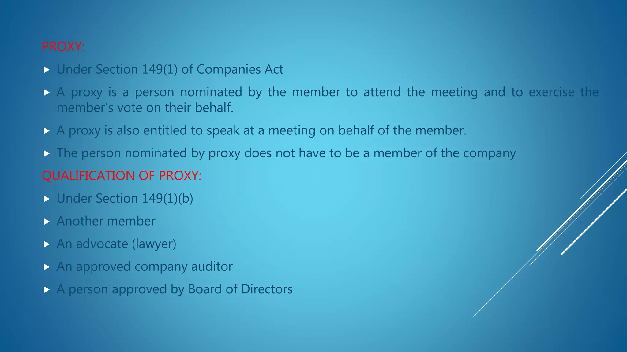 PROXY:
 Under Section 149(1) of Companies Act
 A proxy is a person nominated by the member to attend the meeting and to exercise the
member’s vote on their behalf.
 A proxy is also entitled to speak at a meeting on behalf of the member.
 The person nominated by proxy does not have to be a member of the company
QUALIFICATION OF PROXY:
 Under Section 149(1)(b)
 Another member
 An advocate (lawyer)
 An approved company auditor
 A person approved by Board of Directors
 