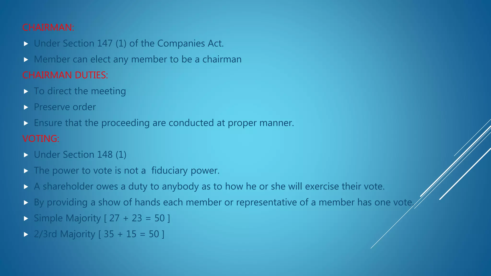 CHAIRMAN:
 Under Section 147 (1) of the Companies Act.
 Member can elect any member to be a chairman
CHAIRMAN DUTIES:
 To direct the meeting
 Preserve order
 Ensure that the proceeding are conducted at proper manner.
VOTING:
 Under Section 148 (1)
 The power to vote is not a fiduciary power.
 A shareholder owes a duty to anybody as to how he or she will exercise their vote.
 By providing a show of hands each member or representative of a member has one vote.
 Simple Majority [ 27 + 23 = 50 ]
 2/3rd Majority [ 35 + 15 = 50 ]
 
