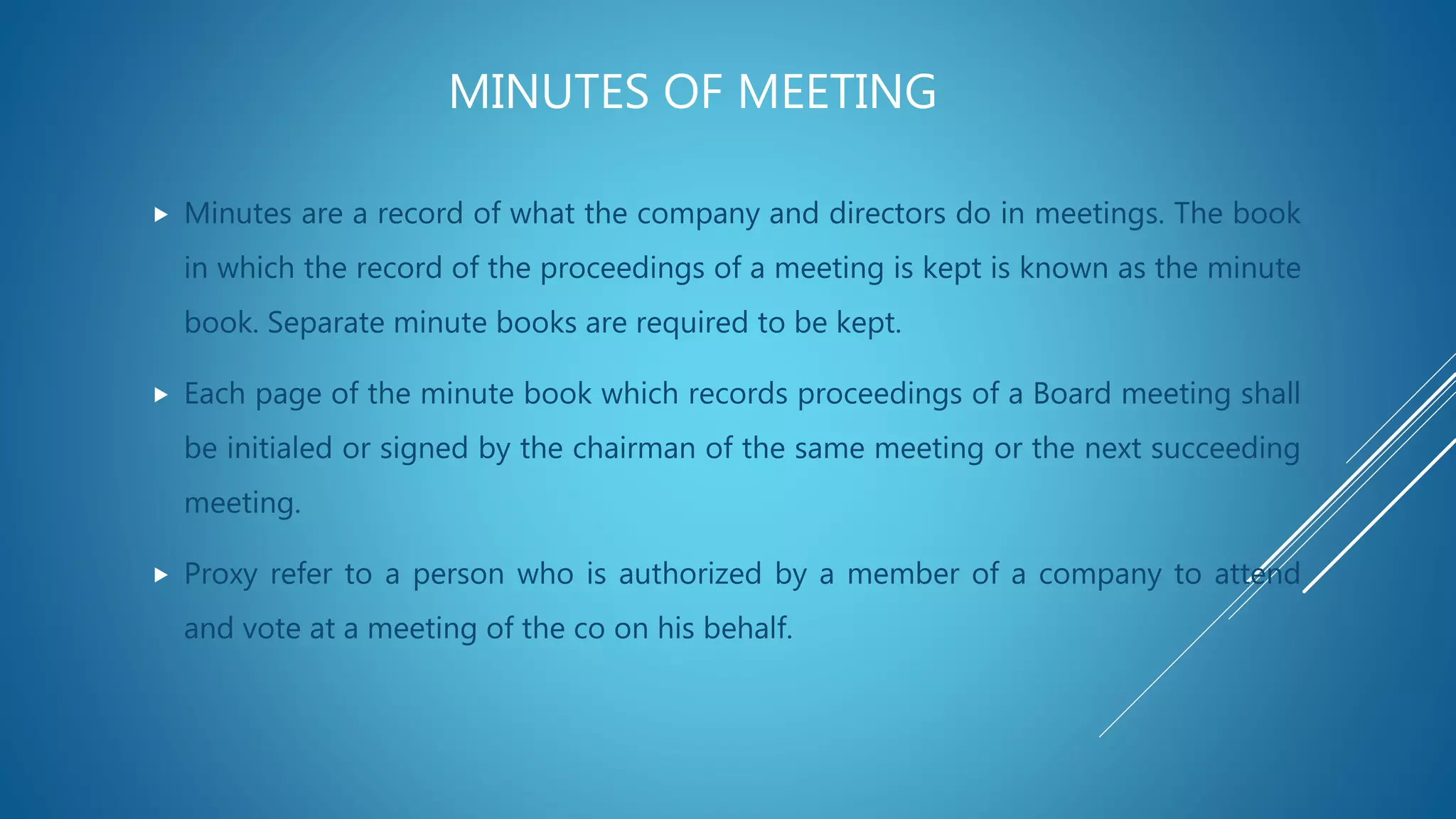 MINUTES OF MEETING
 Minutes are a record of what the company and directors do in meetings. The book
in which the record of the proceedings of a meeting is kept is known as the minute
book. Separate minute books are required to be kept.
 Each page of the minute book which records proceedings of a Board meeting shall
be initialed or signed by the chairman of the same meeting or the next succeeding
meeting.
 Proxy refer to a person who is authorized by a member of a company to attend
and vote at a meeting of the co on his behalf.
 