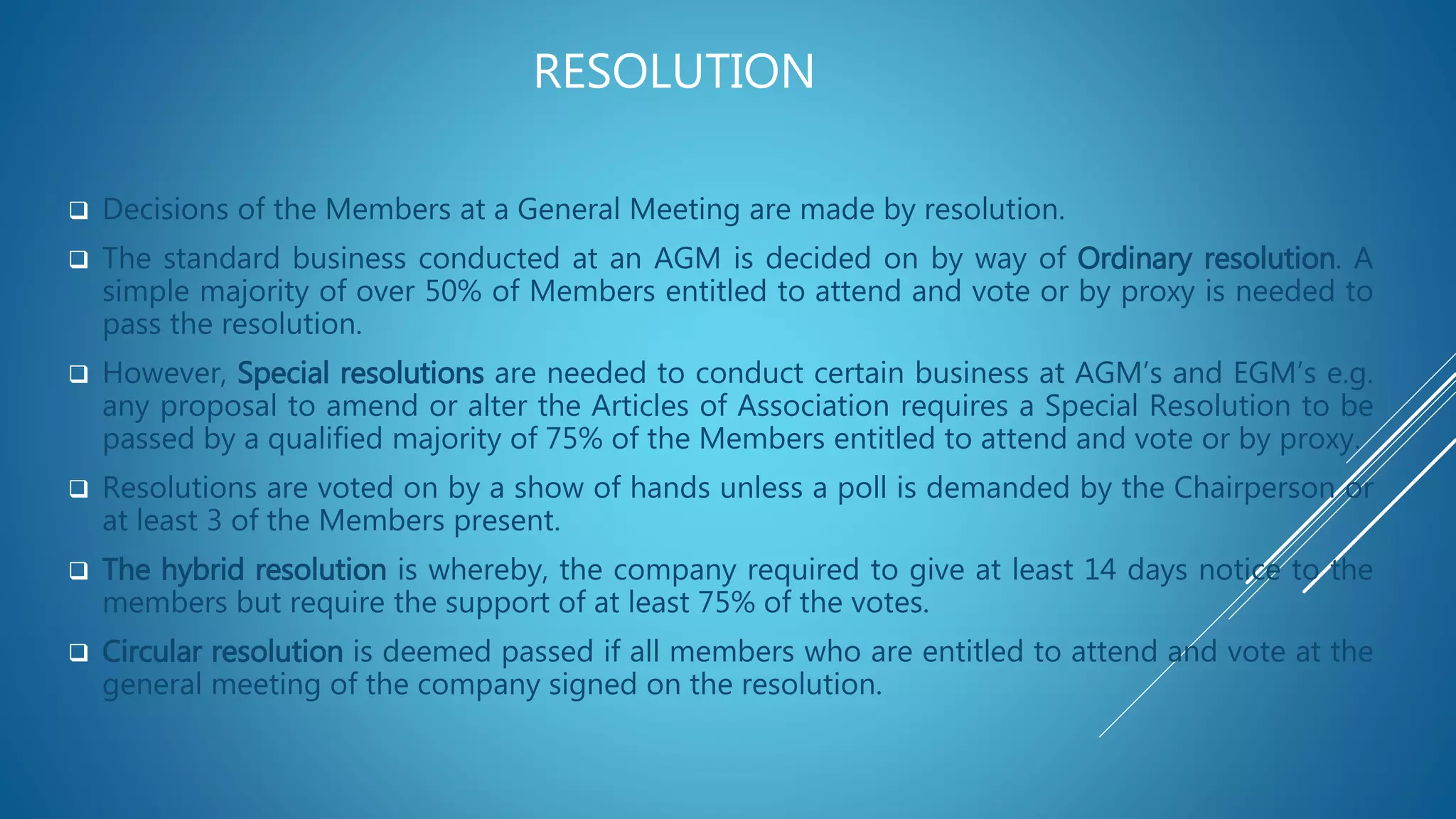 RESOLUTION
 Decisions of the Members at a General Meeting are made by resolution.
 The standard business conducted at an AGM is decided on by way of Ordinary resolution. A
simple majority of over 50% of Members entitled to attend and vote or by proxy is needed to
pass the resolution.
 However, Special resolutions are needed to conduct certain business at AGM’s and EGM’s e.g.
any proposal to amend or alter the Articles of Association requires a Special Resolution to be
passed by a qualified majority of 75% of the Members entitled to attend and vote or by proxy.
 Resolutions are voted on by a show of hands unless a poll is demanded by the Chairperson or
at least 3 of the Members present.
 The hybrid resolution is whereby, the company required to give at least 14 days notice to the
members but require the support of at least 75% of the votes.
 Circular resolution is deemed passed if all members who are entitled to attend and vote at the
general meeting of the company signed on the resolution.
 