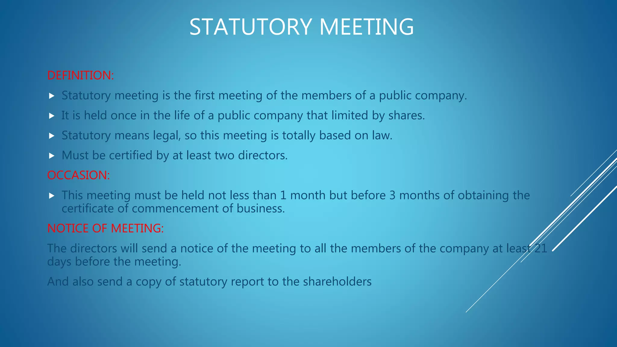 STATUTORY MEETING
DEFINITION:
 Statutory meeting is the first meeting of the members of a public company.
 It is held once in the life of a public company that limited by shares.
 Statutory means legal, so this meeting is totally based on law.
 Must be certified by at least two directors.
OCCASION:
 This meeting must be held not less than 1 month but before 3 months of obtaining the
certificate of commencement of business.
NOTICE OF MEETING:
The directors will send a notice of the meeting to all the members of the company at least 21
days before the meeting.
And also send a copy of statutory report to the shareholders
 