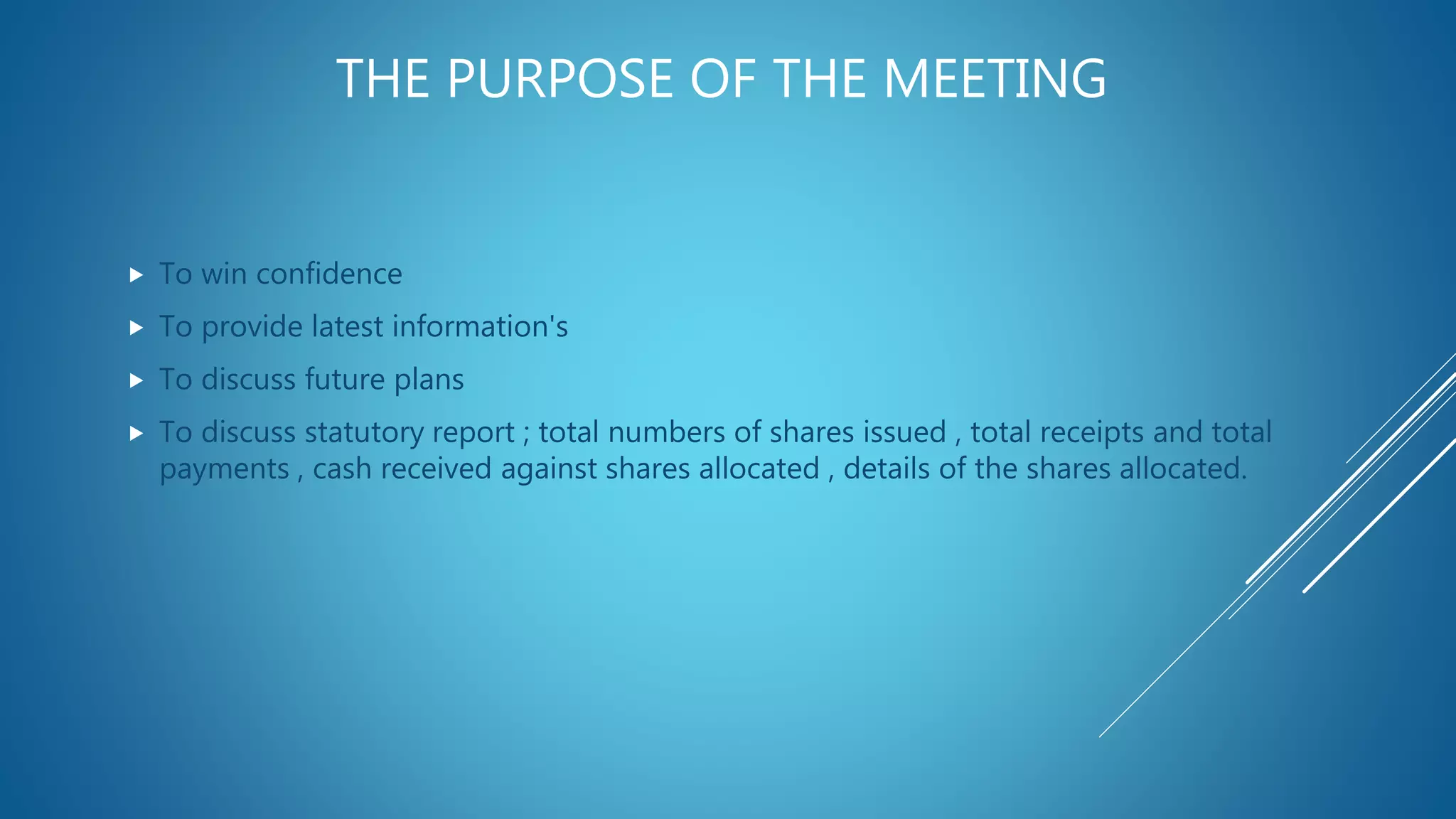 THE PURPOSE OF THE MEETING
 To win confidence
 To provide latest information's
 To discuss future plans
 To discuss statutory report ; total numbers of shares issued , total receipts and total
payments , cash received against shares allocated , details of the shares allocated.
 