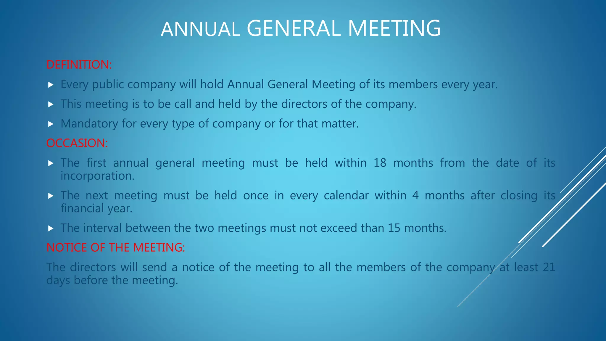 ANNUAL GENERAL MEETING
DEFINITION:
 Every public company will hold Annual General Meeting of its members every year.
 This meeting is to be call and held by the directors of the company.
 Mandatory for every type of company or for that matter.
OCCASION:
 The first annual general meeting must be held within 18 months from the date of its
incorporation.
 The next meeting must be held once in every calendar within 4 months after closing its
financial year.
 The interval between the two meetings must not exceed than 15 months.
NOTICE OF THE MEETING:
The directors will send a notice of the meeting to all the members of the company at least 21
days before the meeting.
 