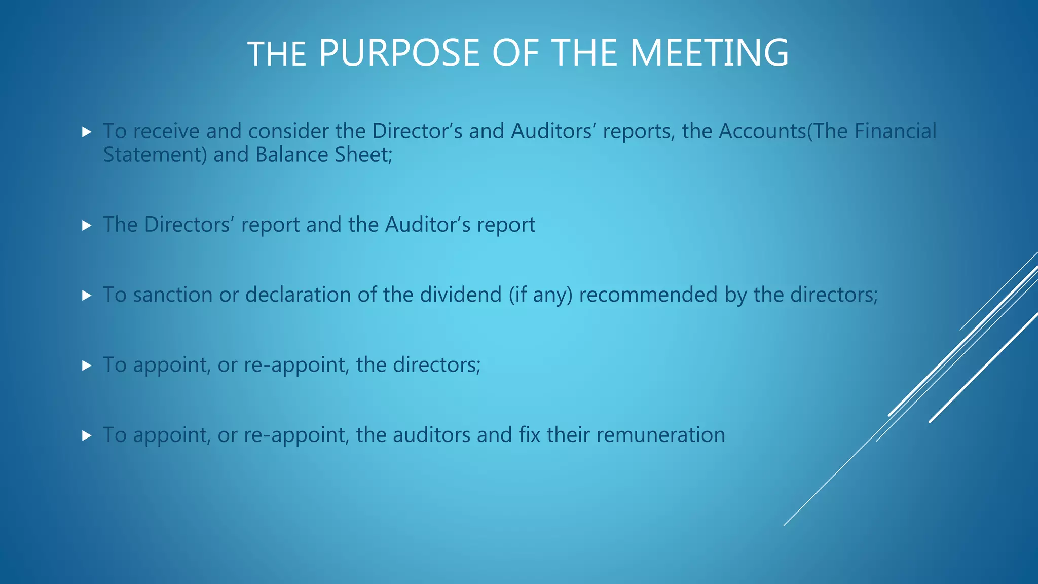 THE PURPOSE OF THE MEETING
 To receive and consider the Director’s and Auditors’ reports, the Accounts(The Financial
Statement) and Balance Sheet;
 The Directors’ report and the Auditor’s report
 To sanction or declaration of the dividend (if any) recommended by the directors;
 To appoint, or re-appoint, the directors;
 To appoint, or re-appoint, the auditors and fix their remuneration
 