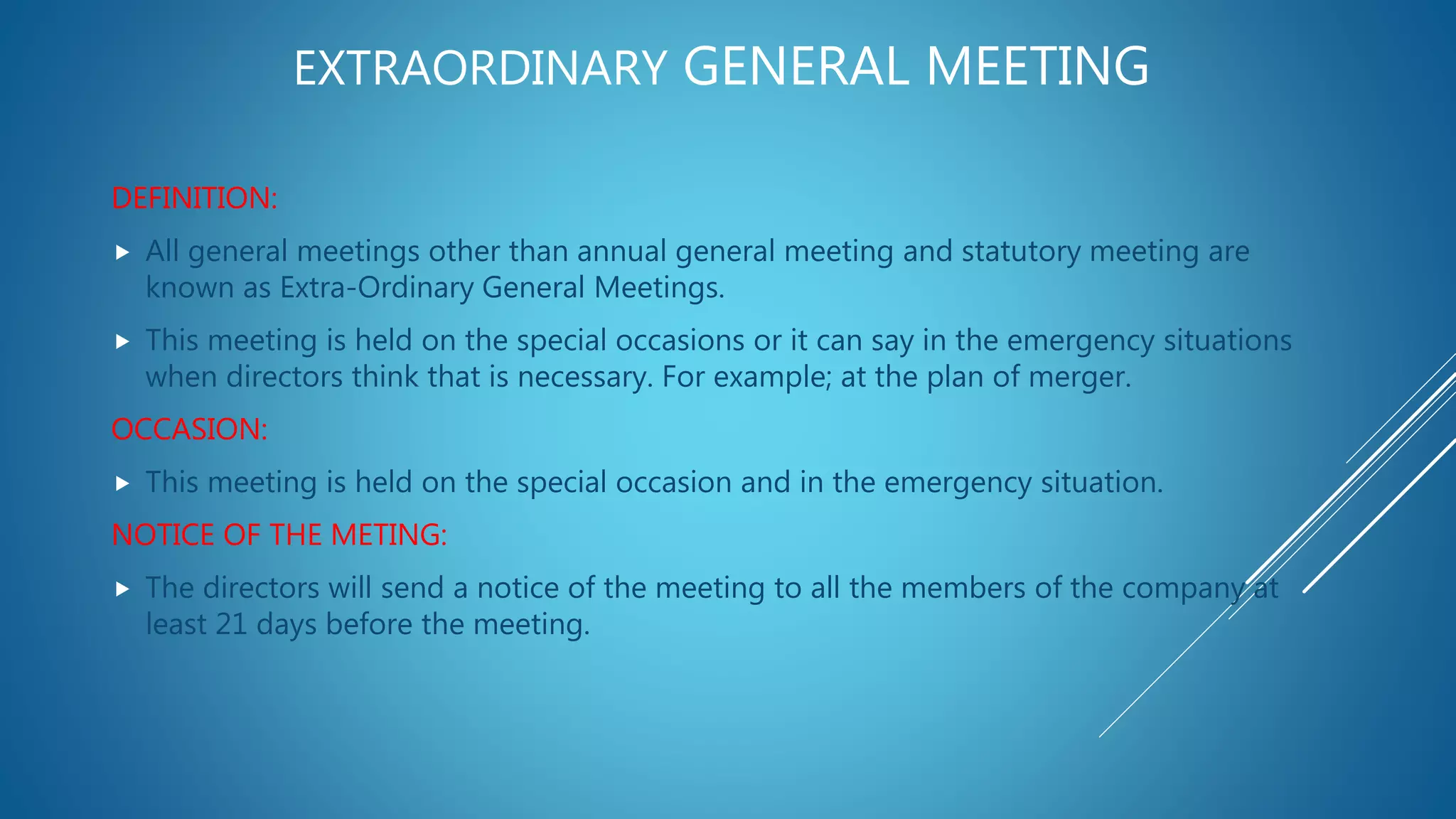 EXTRAORDINARY GENERAL MEETING
DEFINITION:
 All general meetings other than annual general meeting and statutory meeting are
known as Extra-Ordinary General Meetings.
 This meeting is held on the special occasions or it can say in the emergency situations
when directors think that is necessary. For example; at the plan of merger.
OCCASION:
 This meeting is held on the special occasion and in the emergency situation.
NOTICE OF THE METING:
 The directors will send a notice of the meeting to all the members of the company at
least 21 days before the meeting.
 