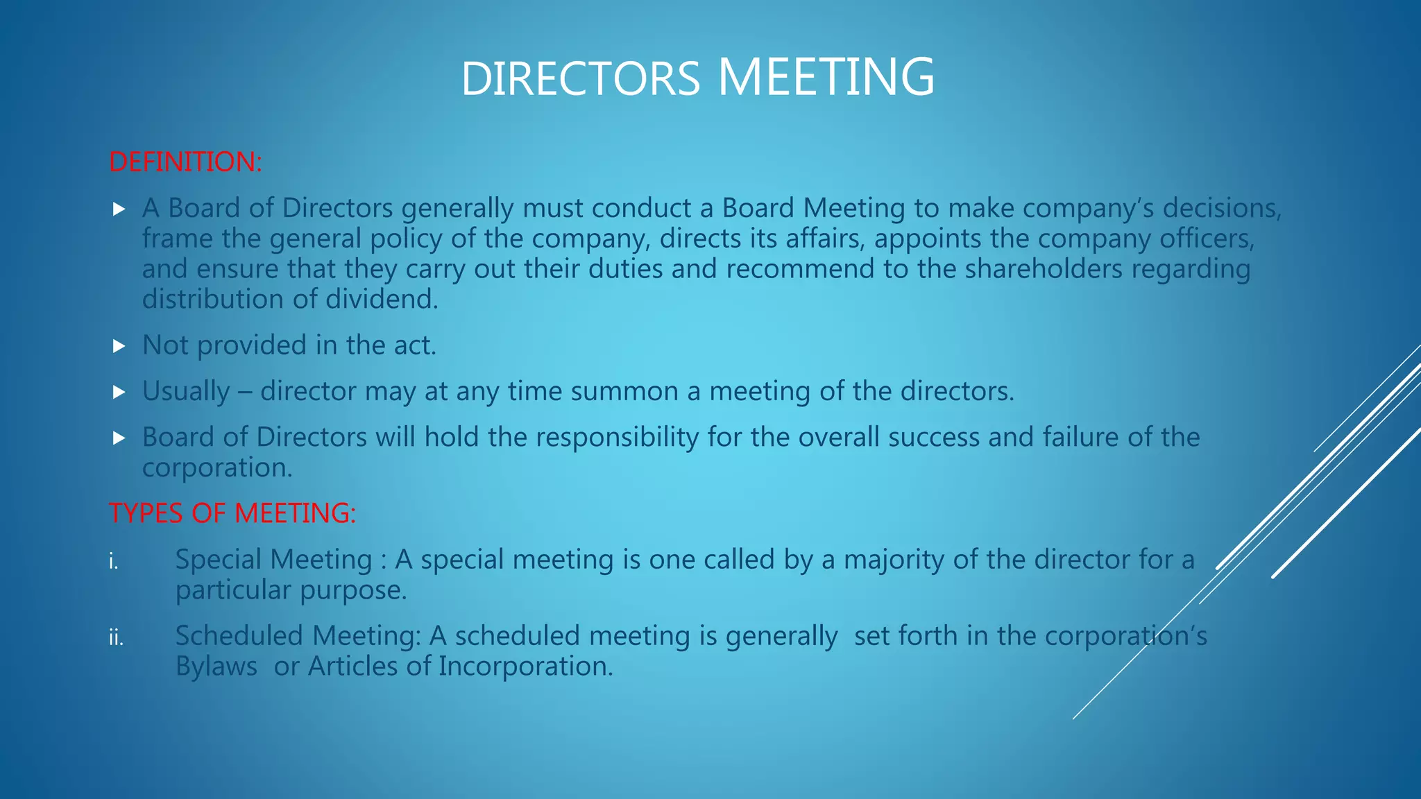 DIRECTORS MEETING
DEFINITION:
 A Board of Directors generally must conduct a Board Meeting to make company’s decisions,
frame the general policy of the company, directs its affairs, appoints the company officers,
and ensure that they carry out their duties and recommend to the shareholders regarding
distribution of dividend.
 Not provided in the act.
 Usually – director may at any time summon a meeting of the directors.
 Board of Directors will hold the responsibility for the overall success and failure of the
corporation.
TYPES OF MEETING:
i. Special Meeting : A special meeting is one called by a majority of the director for a
particular purpose.
ii. Scheduled Meeting: A scheduled meeting is generally set forth in the corporation’s
Bylaws or Articles of Incorporation.
 