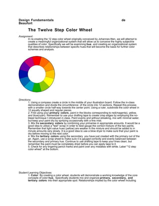 Design Fundamentals                                                                        de
Beaufort

        The Twelve Step Color Wheel
Assignment:
       In re-creating the 12 step color wheel originally conceived by Johannes Itten, we will attempt to
       create a meaningful organizational system that will allow us to conceive the highly subjective
       qualities of color. Specifically we will be examining hue , and creating an organizational system
       that describes relationships between specific hues that will become the basis for further color
       schemes and analysis.




Directions:
        1. Using a compass create a circle in the middle of your illustration board. Follow the in-class
        demonstration and divide the circumference of the circle into 12 sections. Repeat this process
        with a smaller circle half-way towards the center point. Using a ruler, subdivide the color wheel in
        12 equally shaped and regular pieces.
        2. First using your primary colors, paint in the blocks corresponding to red(magenta), yellow,
        and blue(cyan). Remember to use your drafting tape to create crisp edges by employing the no-
        bleed technique I introduced in class. Paint evenly and without streaking, mix with minimal water,
        but keep your paint dry by spritzing occasionally with a fine mist.
        3. Mix the secondary colors by combining your primaries in appropriate amounts. It would be a
        good idea to utilize a "test" scrap in order to best gauge the correct mixture of the two paints.
        Remember that light value hues (yellow) are weaker in the mixture and should be added to in
        minute amounts very slowly. It is a good idea to use a blow dryer to make sure that your paint is
        dry before moving to the next color.
        4. Mix the tertiary colors using the secondary you have just created with the primary out of the
        jar. Again, use a scrap sheet to make sure it is gauged correctly and evenly balanced between
        the secondary and primary hue. Continue to use drafting tape to keep your lines clean, but
        remember the paint must be completely dried before you can apply tape to it.
        5. Check for any lingering pencil marks and paint over any mistakes with white. Label "12 step
        color wheel" at the bottom.




Student Learning Objectives:
        1. Color: By creating a color wheel, students will demonstrate a working knowledge of the core
        concepts of color hue. Specifically students mix and organize primary, secondary, and
        tertiary colors into their appropriate spot. Relationships implied by the color wheel including
 