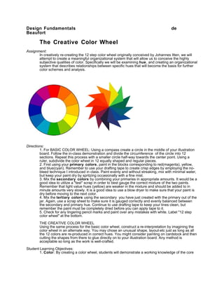 Design Fundamentals                                                                       de
Beaufort

        The Creative Color Wheel
Assignment:
       In creatively re-creating the 12 step color wheel originally conceived by Johannes Itten, we will
       attempt to create a meaningful organizational system that will allow us to conceive the highly
       subjective qualities of color. Specifically we will be examining hue, and creating an organizational
       system that describes relationships between specific hues that will become the basis for further
       color schemes and analysis.




Directions:
        1. For BASIC COLOR WHEEL: Using a compass create a circle in the middle of your illustration
        board. Follow the in-class demonstration and divide the circumference of the circle into 12
        sections. Repeat this process with a smaller circle half-way towards the center point. Using a
        ruler, subdivide the color wheel in 12 equally shaped and regular pieces.
        2. First using your primary colors, paint in the blocks corresponding to red(magenta), yellow,
        and blue(cyan). Remember to use your drafting tape to create crisp edges by employing the no-
        bleed technique I introduced in class. Paint evenly and without streaking, mix with minimal water,
        but keep your paint dry by spritzing occasionally with a fine mist.
        3. Mix the secondary colors by combining your primaries in appropriate amounts. It would be a
        good idea to utilize a "test" scrap in order to best gauge the correct mixture of the two paints.
        Remember that light value hues (yellow) are weaker in the mixture and should be added to in
        minute amounts very slowly. It is a good idea to use a blow dryer to make sure that your paint is
        dry before moving to the next color.
        4. Mix the tertiary colors using the secondary you have just created with the primary out of the
        jar. Again, use a scrap sheet to make sure it is gauged correctly and evenly balanced between
        the secondary and primary hue. Continue to use drafting tape to keep your lines clean, but
        remember the paint must be completely dried before you can apply tape to it.
        5. Check for any lingering pencil marks and paint over any mistakes with white. Label "12 step
        color wheel" at the bottom.

        THE CREATIVE COLOR WHEEL
        Using the same process for the basic color wheel, construct a re-interpretation by imagining the
        color wheel in an alternate way. You may chose an unusual shape, layout-etc just as long as all
        the 12 colors are re-produced in correct hues. You might consider painting on cardstock and then
        cutting the shapes from there to glue directly on to your illustration board. Any method is
        acceptable so long as the work is well-crafted.

Student Learning Objectives:
        1. Color: By creating a color wheel, students will demonstrate a working knowledge of the core
 