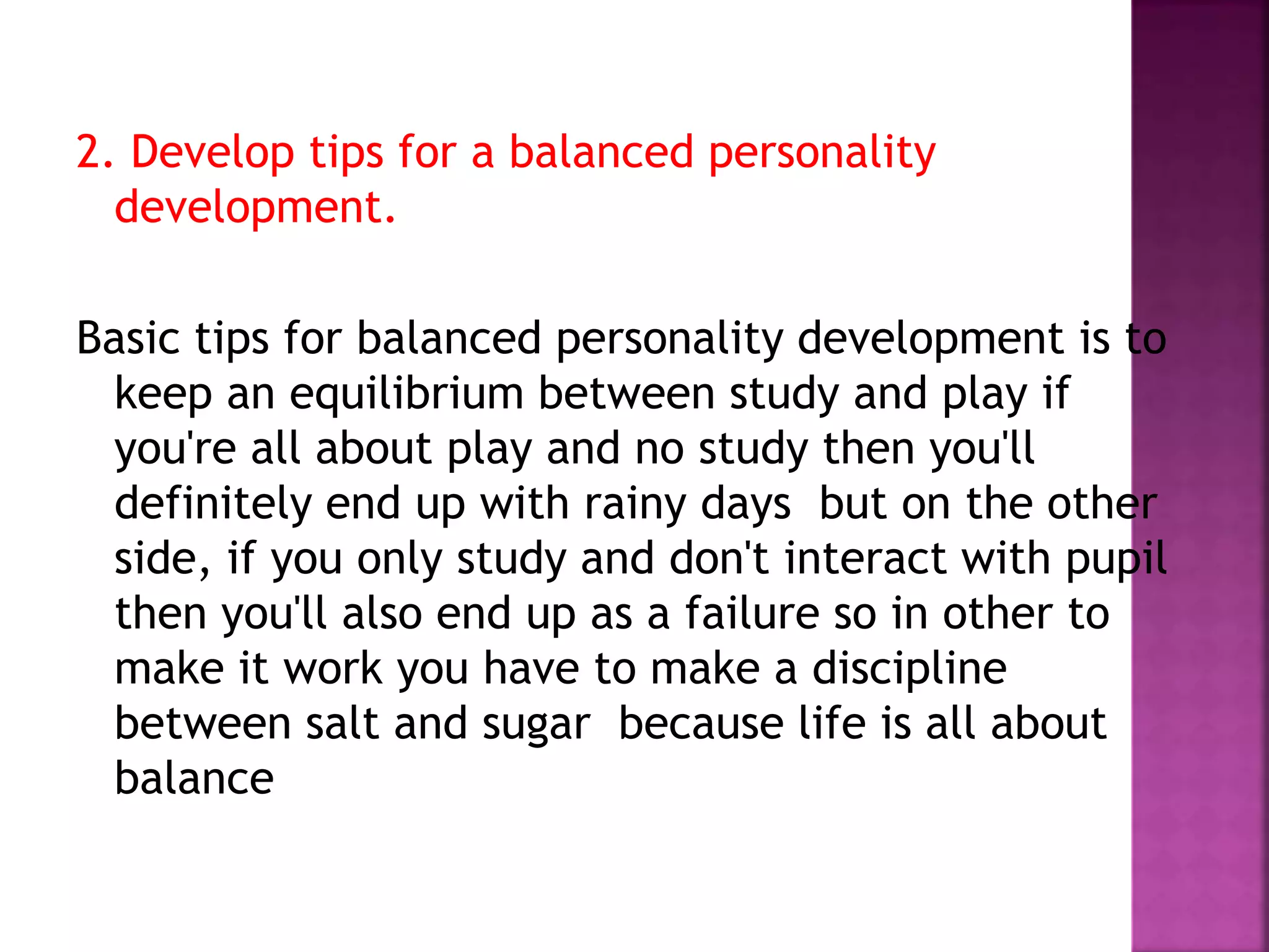 2. Develop tips for a balanced personality
development.
Basic tips for balanced personality development is to
keep an equilibrium between study and play if
you're all about play and no study then you'll
definitely end up with rainy days but on the other
side, if you only study and don't interact with pupil
then you'll also end up as a failure so in other to
make it work you have to make a discipline
between salt and sugar because life is all about
balance
 