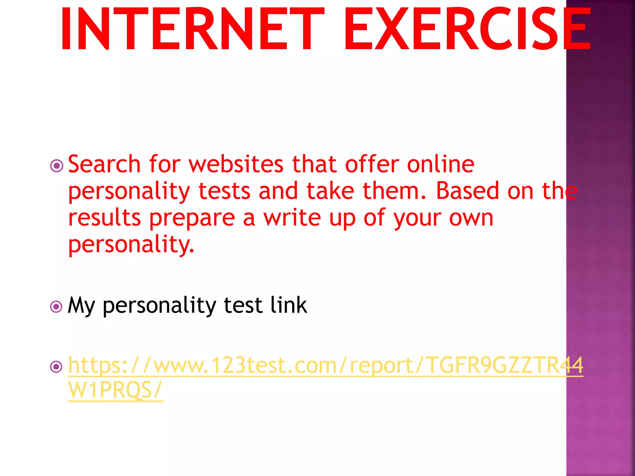  Search for websites that offer online
personality tests and take them. Based on the
results prepare a write up of your own
personality.
 My personality test link
 https://www.123test.com/report/TGFR9GZZTR44
W1PRQS/
 