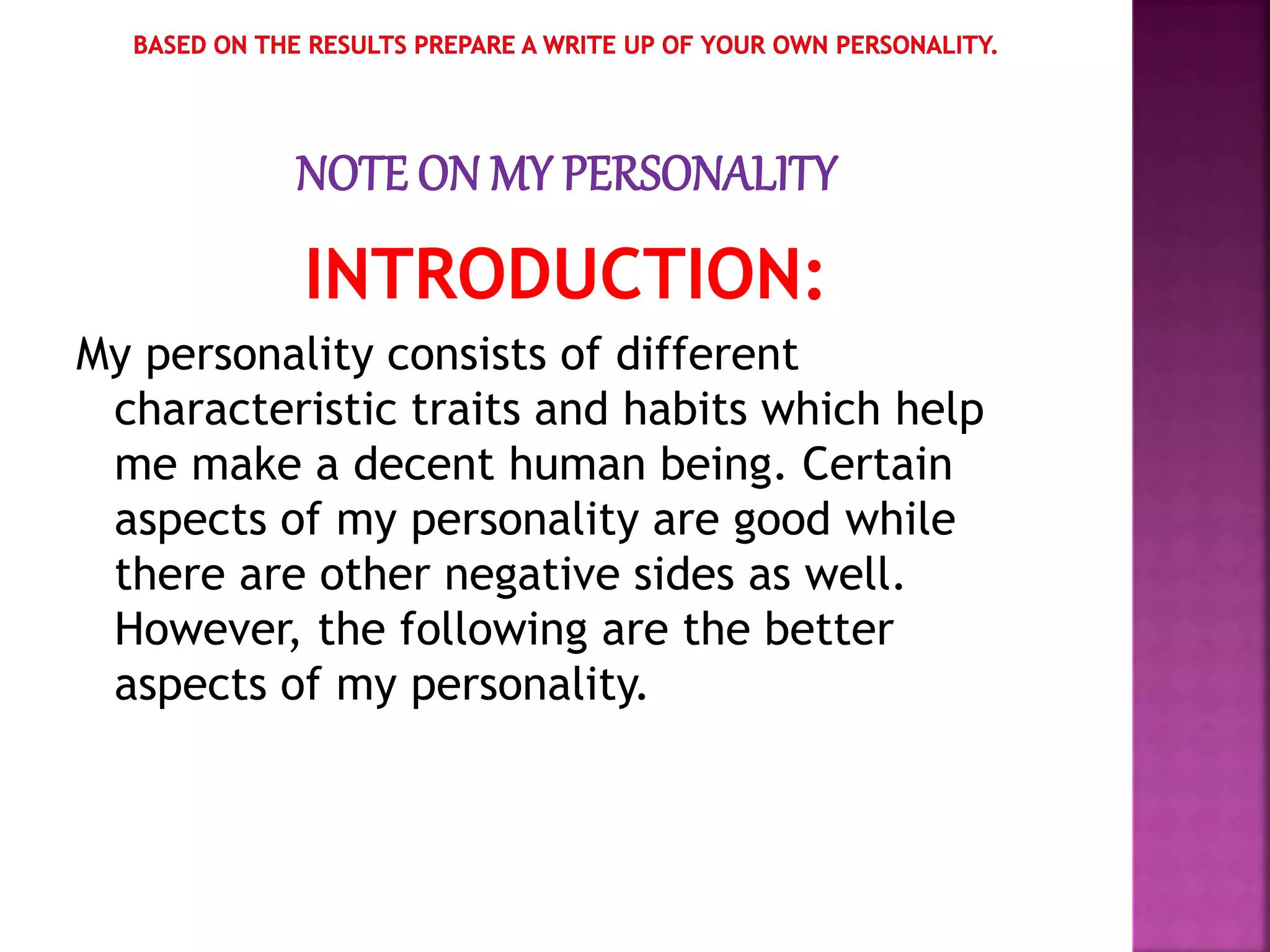 INTRODUCTION:
My personality consists of different
characteristic traits and habits which help
me make a decent human being. Certain
aspects of my personality are good while
there are other negative sides as well.
However, the following are the better
aspects of my personality.
 