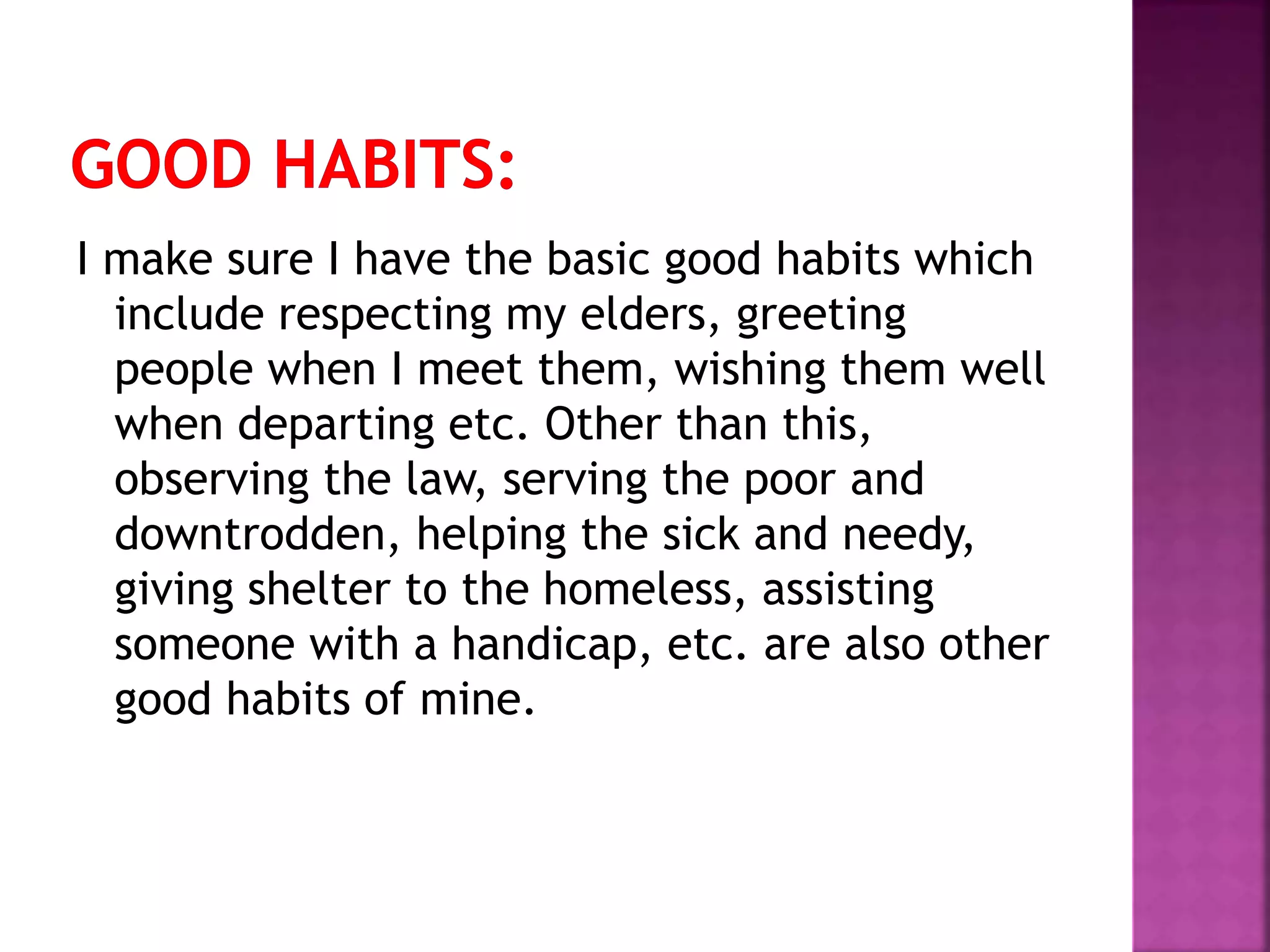 I make sure I have the basic good habits which
include respecting my elders, greeting
people when I meet them, wishing them well
when departing etc. Other than this,
observing the law, serving the poor and
downtrodden, helping the sick and needy,
giving shelter to the homeless, assisting
someone with a handicap, etc. are also other
good habits of mine.
 