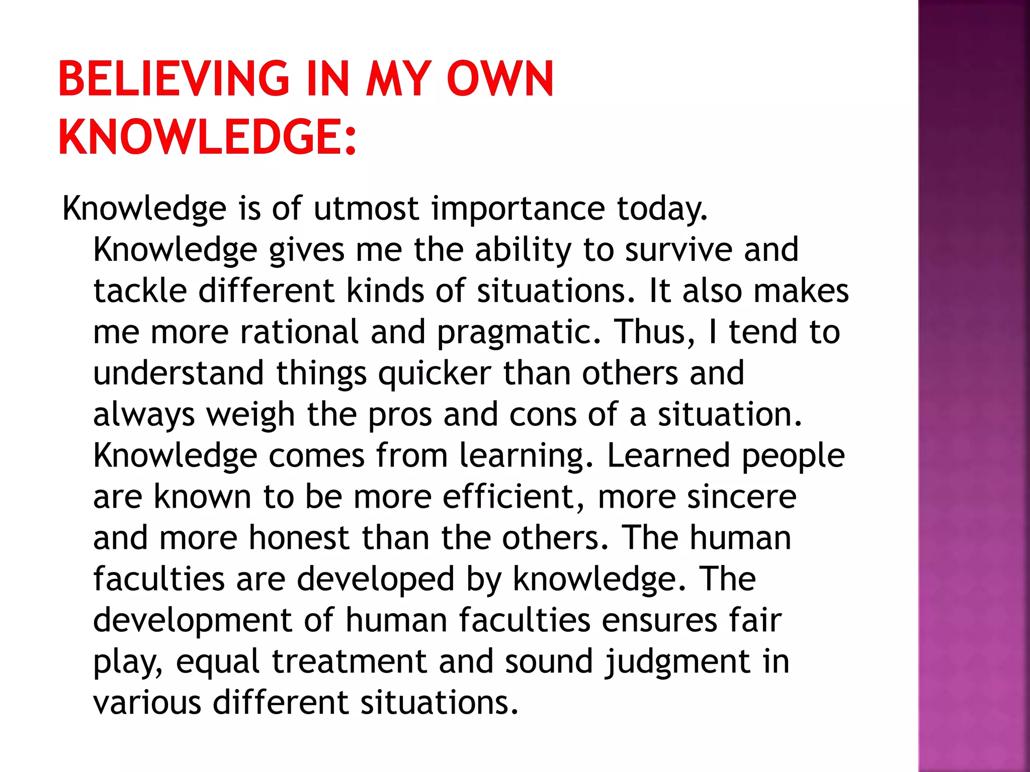 Knowledge is of utmost importance today.
Knowledge gives me the ability to survive and
tackle different kinds of situations. It also makes
me more rational and pragmatic. Thus, I tend to
understand things quicker than others and
always weigh the pros and cons of a situation.
Knowledge comes from learning. Learned people
are known to be more efficient, more sincere
and more honest than the others. The human
faculties are developed by knowledge. The
development of human faculties ensures fair
play, equal treatment and sound judgment in
various different situations.
 
