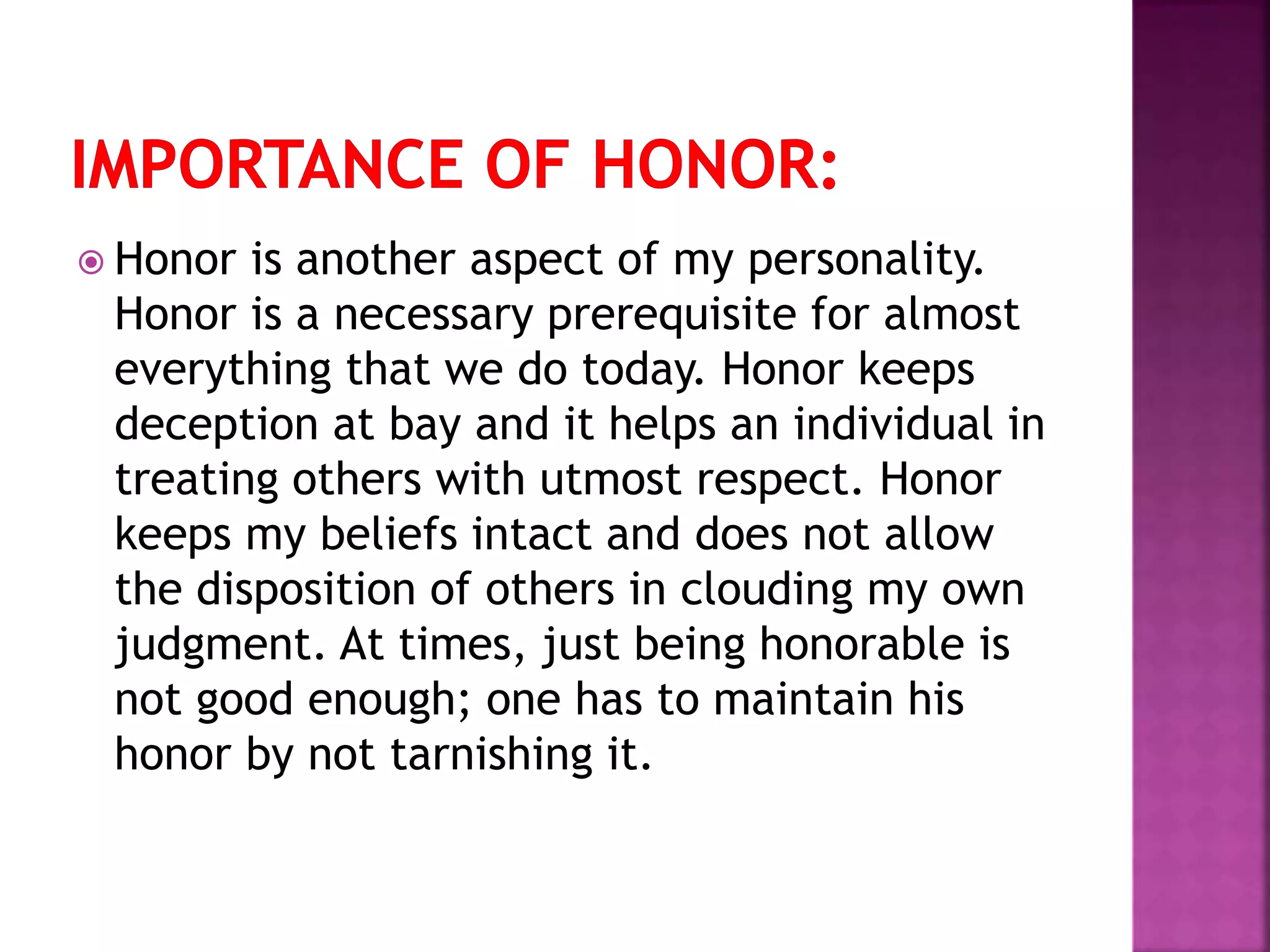  Honor is another aspect of my personality.
Honor is a necessary prerequisite for almost
everything that we do today. Honor keeps
deception at bay and it helps an individual in
treating others with utmost respect. Honor
keeps my beliefs intact and does not allow
the disposition of others in clouding my own
judgment. At times, just being honorable is
not good enough; one has to maintain his
honor by not tarnishing it.
 