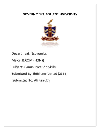 GOVERNMENT COLLEGE UNIVERSITY
Department: Economics
Major: B.COM (HONS)
Subject: Communication Skills
Submitted By: Ihtisham Ahmad (2355)
Submitted To: Ali Farrukh
 