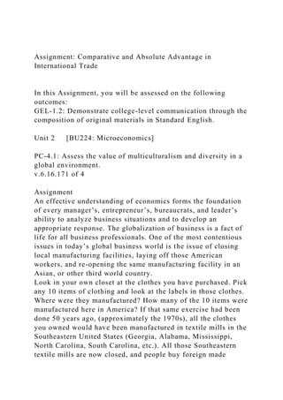 Assignment: Comparative and Absolute Advantage in
International Trade
In this Assignment, you will be assessed on the following
outcomes:
GEL-1.2: Demonstrate college-level communication through the
composition of original materials in Standard English.
Unit 2 [BU224: Microeconomics]
PC-4.1: Assess the value of multiculturalism and diversity in a
global environment.
v.6.16.171 of 4
Assignment
An effective understanding of economics forms the foundation
of every manager’s, entrepreneur’s, bureaucrats, and leader’s
ability to analyze business situations and to develop an
appropriate response. The globalization of business is a fact of
life for all business professionals. One of the most contentious
issues in today’s global business world is the issue of closing
local manufacturing facilities, laying off those American
workers, and re-opening the same manufacturing facility in an
Asian, or other third world country.
Look in your own closet at the clothes you have purchased. Pick
any 10 items of clothing and look at the labels in those clothes.
Where were they manufactured? How many of the 10 items were
manufactured here in America? If that same exercise had been
done 50 years ago, (approximately the 1970s), all the clothes
you owned would have been manufactured in textile mills in the
Southeastern United States (Georgia, Alabama, Mississippi,
North Carolina, South Carolina, etc.). All those Southeastern
textile mills are now closed, and people buy foreign made
 