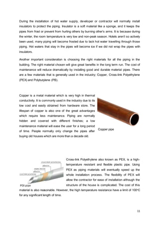During the installation of hot water supply, developer or contractor will normally install 
insulators to protect the piping. Insulator is a soft material like a sponge, and it keeps the 
pipes from frost or prevent from hurting others by burning other’s arms. It is because during 
the winter, the room temperature is very low and non-peak season. Hotels aren’t so actively 
been used, many piping will become frosted due to lack hot water travelling through those 
piping. Hot waters that stay in the pipes will become ice if we did not wrap the pipes with 
insulators. 
Another important consideration is choosing the right materials for all the piping in the 
building. The right material chosen will give great benefits in the long term run. The cost of 
maintenance will reduce dramatically by installing good and durable material pipes. There 
are a few materials that is generally used in the industry; Copper, Cross-link Polyethylene 
(PEX) and Polybutylene (PB). 
11 
Copper is a metal material which is very high in thermal 
conductivity. It is commonly used in the industry due to its 
low cost and easily obtained from hardware store. The 
lifespan of copper is also one of the great advantages 
which require less maintenance. Piping are normally 
hidden and covered with different finishes; a low 
maintenance material will ease the user for a long period 
of time. People normally only change the pipes after 
buying old houses which are more than a decade old. 
Copper pipe 
Cross-link Polyethylene also known as PEX, is a high-temperature 
resistant and flexible plastic pipe. Using 
PEX as piping materials will eventually speed up the 
whole installation process. The flexibility of PEX will 
allow the contractor for ease of installation although the 
structure of the house is complicated. The cost of this 
PEX pipe 
material is also reasonable. However, the high temperature resistance have a limit of 100oC 
for any significant length of time. 
 