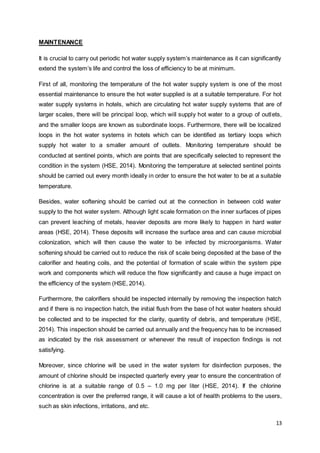 13 
MAINTENANCE 
It is crucial to carry out periodic hot water supply system’s maintenance as it can significantly 
extend the system’s life and control the loss of efficiency to be at minimum. 
First of all, monitoring the temperature of the hot water supply system is one of the most 
essential maintenance to ensure the hot water supplied is at a suitable temperature. For hot 
water supply systems in hotels, which are circulating hot water supply systems that are of 
larger scales, there will be principal loop, which will supply hot water to a group of outlets, 
and the smaller loops are known as subordinate loops. Furthermore, there will be localized 
loops in the hot water systems in hotels which can be identified as tertiary loops which 
supply hot water to a smaller amount of outlets. Monitoring temperature should be 
conducted at sentinel points, which are points that are specifically selected to represent the 
condition in the system (HSE, 2014). Monitoring the temperature at selected sentinel points 
should be carried out every month ideally in order to ensure the hot water to be at a suitable 
temperature. 
Besides, water softening should be carried out at the connection in between cold water 
supply to the hot water system. Although light scale formation on the inner surfaces of pipes 
can prevent leaching of metals, heavier deposits are more likely to happen in hard water 
areas (HSE, 2014). These deposits will increase the surface area and can cause microbial 
colonization, which will then cause the water to be infected by microorganisms. Water 
softening should be carried out to reduce the risk of scale being deposited at the base of the 
calorifier and heating coils, and the potential of formation of scale within the system pipe 
work and components which will reduce the flow significantly and cause a huge impact on 
the efficiency of the system (HSE, 2014). 
Furthermore, the calorifiers should be inspected internally by removing the inspection hatch 
and if there is no inspection hatch, the initial flush from the base of hot water heaters should 
be collected and to be inspected for the clarity, quantity of debris, and temperature (HSE, 
2014). This inspection should be carried out annually and the frequency has to be increased 
as indicated by the risk assessment or whenever the result of inspection findings is not 
satisfying. 
Moreover, since chlorine will be used in the water system for disinfection purposes, the 
amount of chlorine should be inspected quarterly every year to ensure the concentration of 
chlorine is at a suitable range of 0.5 – 1.0 mg per liter (HSE, 2014). If the chlorine 
concentration is over the preferred range, it will cause a lot of health problems to the users, 
such as skin infections, irritations, and etc. 
 