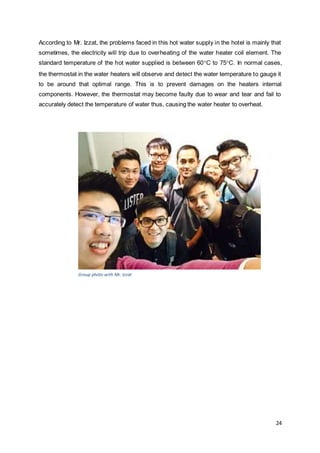 According to Mr. Izzat, the problems faced in this hot water supply in the hotel is mainly that 
sometimes, the electricity will trip due to overheating of the water heater coil element. The 
standard temperature of the hot water supplied is between 60C to 75C. In normal cases, 
the thermostat in the water heaters will observe and detect the water temperature to gauge it 
to be around that optimal range. This is to prevent damages on the heaters internal 
components. However, the thermostat may become faulty due to wear and tear and fail to 
accurately detect the temperature of water thus, causing the water heater to overheat. 
24 
Group photo with Mr. Izzat 
 