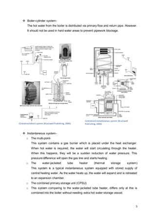 5 
 Boiler-cylinder system- 
The hot water from the boiler is distributed via primary flow and return pipe. However. 
It should not be used in hard water areas to prevent pipework blockage. 
Centralised direct system (Blackwell Publishing, 2006) 
 Instantaneous system-o 
Centralised instantaneous system (Blackwell 
Publ ishing, 2006) 
The multi-point- 
This system contains a gas burner which is placed under the heat exchanger. 
When hot water is required, the water will start circulating through the heater. 
When this happens, they will be a sudden reduction of water pressure. This 
pressure difference will open the gas line and starts heating. 
o The water-jacketed tube heater (thermal storage system) 
This system is a typical instantaneous system equipped with stored supply of 
central heating water. As the water heats up, the water will expand and is retreated 
to an expansion chamber. 
o The combined primary storage unit (CPSU) 
o This system comparing to the water-jacketed tube heater, differs only at this is 
combined into the boiler without needing extra hot water storage vessel. 
 