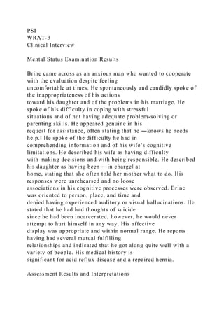 PSI
WRAT-3
Clinical Interview
Mental Status Examination Results
Brine came across as an anxious man who wanted to cooperate
with the evaluation despite feeling
uncomfortable at times. He spontaneously and candidly spoke of
the inappropriateness of his actions
toward his daughter and of the problems in his marriage. He
spoke of his difficulty in coping with stressful
situations and of not having adequate problem-solving or
parenting skills. He appeared genuine in his
request for assistance, often stating that he ―knows he needs
help.‖ He spoke of the difficulty he had in
comprehending information and of his wife’s cognitive
limitations. He described his wife as having difficulty
with making decisions and with being responsible. He described
his daughter as having been ―in charge‖ at
home, stating that she often told her mother what to do. His
responses were unrehearsed and no loose
associations in his cognitive processes were observed. Brine
was oriented to person, place, and time and
denied having experienced auditory or visual hallucinations. He
stated that he had had thoughts of suicide
since he had been incarcerated, however, he would never
attempt to hurt himself in any way. His affective
display was appropriate and within normal range. He reports
having had several mutual fulfilling
relationships and indicated that he got along quite well with a
variety of people. His medical history is
significant for acid reflux disease and a repaired hernia.
Assessment Results and Interpretations
 
