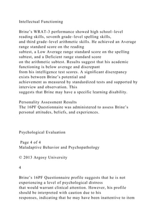 Intellectual Functioning
Brine’s WRAT-3 performance showed high school–level
reading skills, seventh grade–level spelling skills,
and third grade–level arithmetic skills. He achieved an Average
range standard score on the reading
subtest, a Low Average range standard score on the spelling
subtest, and a Deficient range standard score
on the arithmetic subtest. Results suggest that his academic
functioning is below average and discrepant
from his intelligence test scores. A significant discrepancy
exists between Brine’s potential and
achievement as measured by standardized tests and supported by
interview and observation. This
suggests that Brine may have a specific learning disability.
Personality Assessment Results
The 16PF Questionnaire was administered to assess Brine’s
personal attitudes, beliefs, and experiences.
Psychological Evaluation
Page 4 of 4
Maladaptive Behavior and Psychopathology
© 2013 Argosy University
4
Brine’s 16PF Questionnaire profile suggests that he is not
experiencing a level of psychological distress
that would warrant clinical attention. However, his profile
should be interpreted with caution due to his
responses, indicating that he may have been inattentive to item
 