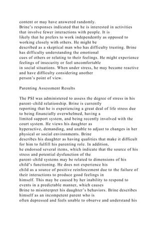 content or may have answered randomly.
Brine’s responses indicated that he is interested in activities
that involve fewer interactions with people. It is
likely that he prefers to work independently as opposed to
working closely with others. He might be
described as a skeptical man who has difficulty trusting. Brine
has difficulty understanding the emotional
cues of others or relating to their feelings. He might experience
feelings of insecurity or feel uncomfortable
in social situations. When under stress, he may became reactive
and have difficulty considering another
person’s point of view.
Parenting Assessment Results
The PSI was administered to assess the degree of stress in his
parent–child relationship. Brine is currently
reporting that he is experiencing a great deal of life stress due
to being financially overwhelmed, having a
limited support system, and being recently involved with the
court system. He views his daughter as
hyperactive, demanding, and unable to adjust to changes in her
physical or social environments. Brine
describes his daughter as having qualities that make it difficult
for him to fulfill his parenting role. In addition,
he endorsed several items, which indicate that the source of his
stress and potential dysfunction of the
parent–child systems may be related to dimensions of his
child’s functioning. He does not experience his
child as a source of positive reinforcement due to the failure of
their interactions to produce good feelings in
himself. This may be caused by her inability to respond to
events in a predictable manner, which causes
Brine to misinterpret his daughter’s behaviors. Brine describes
himself as an incompetent parent who is
often depressed and feels unable to observe and understand his
 