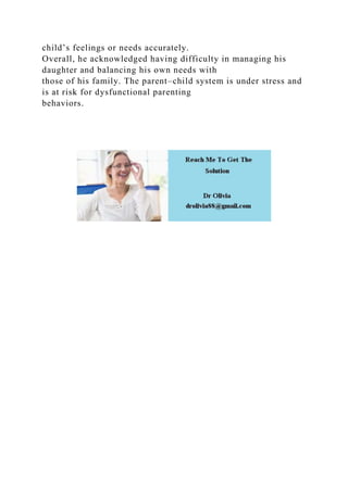 child’s feelings or needs accurately.
Overall, he acknowledged having difficulty in managing his
daughter and balancing his own needs with
those of his family. The parent–child system is under stress and
is at risk for dysfunctional parenting
behaviors.
 