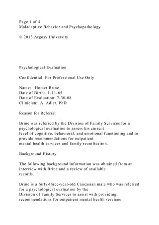 Page 1 of 4
Maladaptive Behavior and Psychopathology
© 2013 Argosy University
Psychological Evaluation
Confidential: For Professional Use Only
Name: Homer Brine
Date of Birth: 1-11-65
Date of Evaluation: 7-30-08
Clinician: A. Adler, PhD
Reason for Referral
Brine was referred by the Division of Family Services for a
psychological evaluation to assess his current
level of cognitive, behavioral, and emotional functioning and to
provide recommendations for outpatient
mental health services and family reunification.
Background History
The following background information was obtained from an
interview with Brine and a review of available
records.
Brine is a forty-three-year-old Caucasian male who was referred
for a psychological evaluation by the
Division of Family Services to assist with providing
recommendations for outpatient mental health services
 