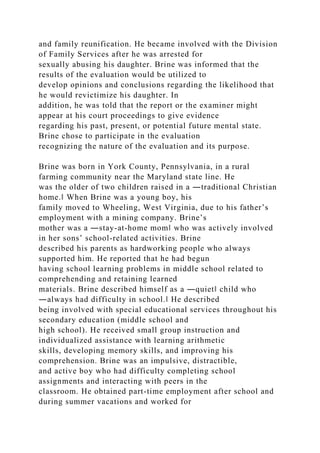 and family reunification. He became involved with the Division
of Family Services after he was arrested for
sexually abusing his daughter. Brine was informed that the
results of the evaluation would be utilized to
develop opinions and conclusions regarding the likelihood that
he would revictimize his daughter. In
addition, he was told that the report or the examiner might
appear at his court proceedings to give evidence
regarding his past, present, or potential future mental state.
Brine chose to participate in the evaluation
recognizing the nature of the evaluation and its purpose.
Brine was born in York County, Pennsylvania, in a rural
farming community near the Maryland state line. He
was the older of two children raised in a ―traditional Christian
home.‖ When Brine was a young boy, his
family moved to Wheeling, West Virginia, due to his father’s
employment with a mining company. Brine’s
mother was a ―stay-at-home mom‖ who was actively involved
in her sons’ school-related activities. Brine
described his parents as hardworking people who always
supported him. He reported that he had begun
having school learning problems in middle school related to
comprehending and retaining learned
materials. Brine described himself as a ―quiet‖ child who
―always had difficulty in school.‖ He described
being involved with special educational services throughout his
secondary education (middle school and
high school). He received small group instruction and
individualized assistance with learning arithmetic
skills, developing memory skills, and improving his
comprehension. Brine was an impulsive, distractible,
and active boy who had difficulty completing school
assignments and interacting with peers in the
classroom. He obtained part-time employment after school and
during summer vacations and worked for
 