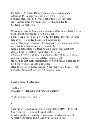 the Natural Services Department cleaning campgrounds.
Although Brine enjoyed working for the Natural
Services Department, he was unable to obtain full-time
employment after his high school graduation due to
his learning problems.
Brine continued to live with his parents after he graduated from
high school, moving back to York County,
Pennsylvania, with his family after his father lost his job (was
laid off). He reported having felt awkward in
social situations throughout his teenage years, choosing not to
date due to a fear of being rejected by his
female peers. Brine’s difficulty with social skills not only
affected his interactions with others but also
interfered with his ability to communicate with his coworkers
and supervisors in a work-related environment.
He has had difficulty maintaining employment as evidenced by
his history of losing jobs due to poor
attendance and insubordination. After many failed vocational
pursuits, Brine and his family began working
Psychological Evaluation
Page 2 of 4
Maladaptive Behavior and Psychopathology
© 2013 Argosy University
2
with the Office of Vocational Rehabilitation (OVR) to assist
him with job training and social skills
development. He described having participated along with
several work crews doing janitorial work at local
 
